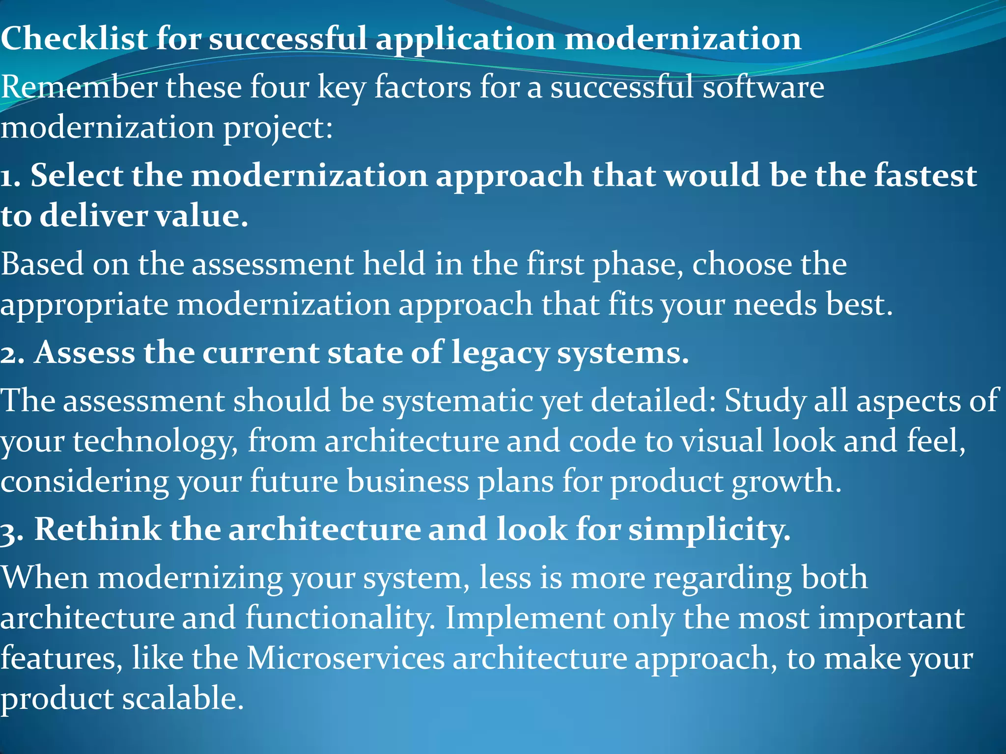 Checklist for successful application modernization
Remember these four key factors for a successful software
modernization project:
1. Select the modernization approach that would be the fastest
to deliver value.
Based on the assessment held in the first phase, choose the
appropriate modernization approach that fits your needs best.
2. Assess the current state of legacy systems.
The assessment should be systematic yet detailed: Study all aspects of
your technology, from architecture and code to visual look and feel,
considering your future business plans for product growth.
3. Rethink the architecture and look for simplicity.
When modernizing your system, less is more regarding both
architecture and functionality. Implement only the most important
features, like the Microservices architecture approach, to make your
product scalable.
 