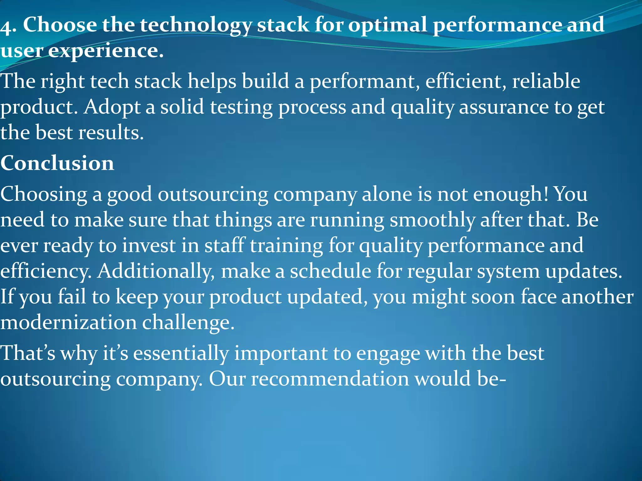 4. Choose the technology stack for optimal performance and
user experience.
The right tech stack helps build a performant, efficient, reliable
product. Adopt a solid testing process and quality assurance to get
the best results.
Conclusion
Choosing a good outsourcing company alone is not enough! You
need to make sure that things are running smoothly after that. Be
ever ready to invest in staff training for quality performance and
efficiency. Additionally, make a schedule for regular system updates.
If you fail to keep your product updated, you might soon face another
modernization challenge.
That’s why it’s essentially important to engage with the best
outsourcing company. Our recommendation would be-
 