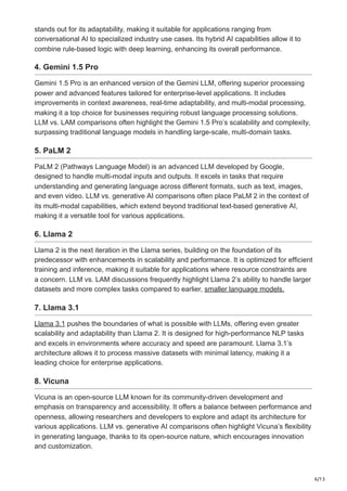 6/13
stands out for its adaptability, making it suitable for applications ranging from
conversational AI to specialized industry use cases. Its hybrid AI capabilities allow it to
combine rule-based logic with deep learning, enhancing its overall performance.
4. Gemini 1.5 Pro
Gemini 1.5 Pro is an enhanced version of the Gemini LLM, offering superior processing
power and advanced features tailored for enterprise-level applications. It includes
improvements in context awareness, real-time adaptability, and multi-modal processing,
making it a top choice for businesses requiring robust language processing solutions.
LLM vs. LAM comparisons often highlight the Gemini 1.5 Pro’s scalability and complexity,
surpassing traditional language models in handling large-scale, multi-domain tasks.
5. PaLM 2
PaLM 2 (Pathways Language Model) is an advanced LLM developed by Google,
designed to handle multi-modal inputs and outputs. It excels in tasks that require
understanding and generating language across different formats, such as text, images,
and even video. LLM vs. generative AI comparisons often place PaLM 2 in the context of
its multi-modal capabilities, which extend beyond traditional text-based generative AI,
making it a versatile tool for various applications.
6. Llama 2
Llama 2 is the next iteration in the Llama series, building on the foundation of its
predecessor with enhancements in scalability and performance. It is optimized for efficient
training and inference, making it suitable for applications where resource constraints are
a concern. LLM vs. LAM discussions frequently highlight Llama 2’s ability to handle larger
datasets and more complex tasks compared to earlier, smaller language models.
7. Llama 3.1
Llama 3.1 pushes the boundaries of what is possible with LLMs, offering even greater
scalability and adaptability than Llama 2. It is designed for high-performance NLP tasks
and excels in environments where accuracy and speed are paramount. Llama 3.1’s
architecture allows it to process massive datasets with minimal latency, making it a
leading choice for enterprise applications.
8. Vicuna
Vicuna is an open-source LLM known for its community-driven development and
emphasis on transparency and accessibility. It offers a balance between performance and
openness, allowing researchers and developers to explore and adapt its architecture for
various applications. LLM vs. generative AI comparisons often highlight Vicuna’s flexibility
in generating language, thanks to its open-source nature, which encourages innovation
and customization.
 