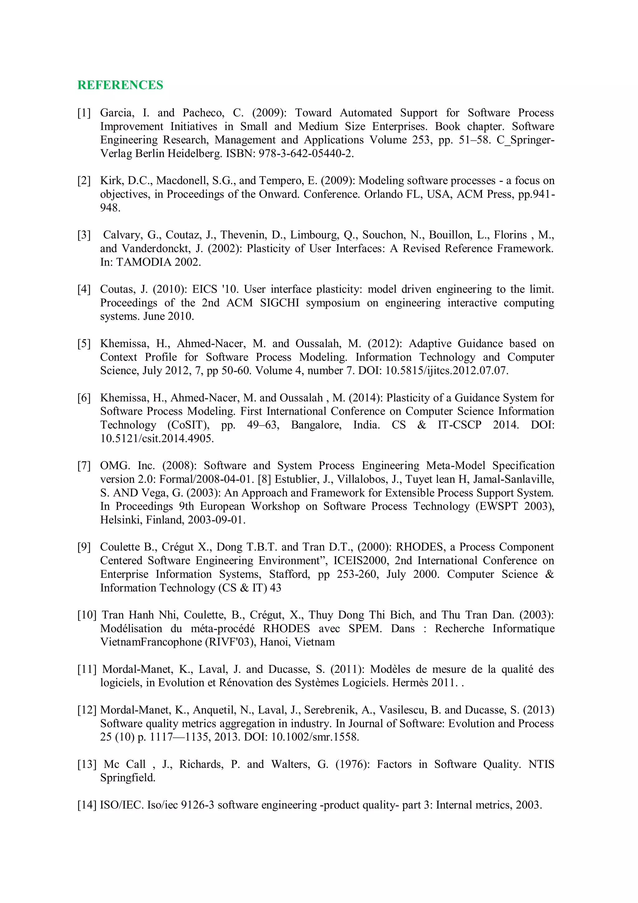 REFERENCES
[1] Garcia, I. and Pacheco, C. (2009): Toward Automated Support for Software Process
Improvement Initiatives in Small and Medium Size Enterprises. Book chapter. Software
Engineering Research, Management and Applications Volume 253, pp. 51–58. C_Springer-
Verlag Berlin Heidelberg. ISBN: 978-3-642-05440-2.
[2] Kirk, D.C., Macdonell, S.G., and Tempero, E. (2009): Modeling software processes - a focus on
objectives, in Proceedings of the Onward. Conference. Orlando FL, USA, ACM Press, pp.941-
948.
[3] Calvary, G., Coutaz, J., Thevenin, D., Limbourg, Q., Souchon, N., Bouillon, L., Florins , M.,
and Vanderdonckt, J. (2002): Plasticity of User Interfaces: A Revised Reference Framework.
In: TAMODIA 2002.
[4] Coutas, J. (2010): EICS '10. User interface plasticity: model driven engineering to the limit.
Proceedings of the 2nd ACM SIGCHI symposium on engineering interactive computing
systems. June 2010.
[5] Khemissa, H., Ahmed-Nacer, M. and Oussalah, M. (2012): Adaptive Guidance based on
Context Profile for Software Process Modeling. Information Technology and Computer
Science, July 2012, 7, pp 50-60. Volume 4, number 7. DOI: 10.5815/ijitcs.2012.07.07.
[6] Khemissa, H., Ahmed-Nacer, M. and Oussalah , M. (2014): Plasticity of a Guidance System for
Software Process Modeling. First International Conference on Computer Science Information
Technology (CoSIT), pp. 49–63, Bangalore, India. CS & IT-CSCP 2014. DOI:
10.5121/csit.2014.4905.
[7] OMG. Inc. (2008): Software and System Process Engineering Meta-Model Specification
version 2.0: Formal/2008-04-01. [8] Estublier, J., Villalobos, J., Tuyet lean H, Jamal-Sanlaville,
S. AND Vega, G. (2003): An Approach and Framework for Extensible Process Support System.
In Proceedings 9th European Workshop on Software Process Technology (EWSPT 2003),
Helsinki, Finland, 2003-09-01.
[9] Coulette B., Crégut X., Dong T.B.T. and Tran D.T., (2000): RHODES, a Process Component
Centered Software Engineering Environment”, ICEIS2000, 2nd International Conference on
Enterprise Information Systems, Stafford, pp 253-260, July 2000. Computer Science &
Information Technology (CS & IT) 43
[10] Tran Hanh Nhi, Coulette, B., Crégut, X., Thuy Dong Thi Bich, and Thu Tran Dan. (2003):
Modélisation du méta-procédé RHODES avec SPEM. Dans : Recherche Informatique
VietnamFrancophone (RIVF'03), Hanoi, Vietnam
[11] Mordal-Manet, K., Laval, J. and Ducasse, S. (2011): Modèles de mesure de la qualité des
logiciels, in Evolution et Rénovation des Systèmes Logiciels. Hermès 2011. .
[12] Mordal-Manet, K., Anquetil, N., Laval, J., Serebrenik, A., Vasilescu, B. and Ducasse, S. (2013)
Software quality metrics aggregation in industry. In Journal of Software: Evolution and Process
25 (10) p. 1117—1135, 2013. DOI: 10.1002/smr.1558.
[13] Mc Call , J., Richards, P. and Walters, G. (1976): Factors in Software Quality. NTIS
Springfield.
[14] ISO/IEC. Iso/iec 9126-3 software engineering -product quality- part 3: Internal metrics, 2003.
 