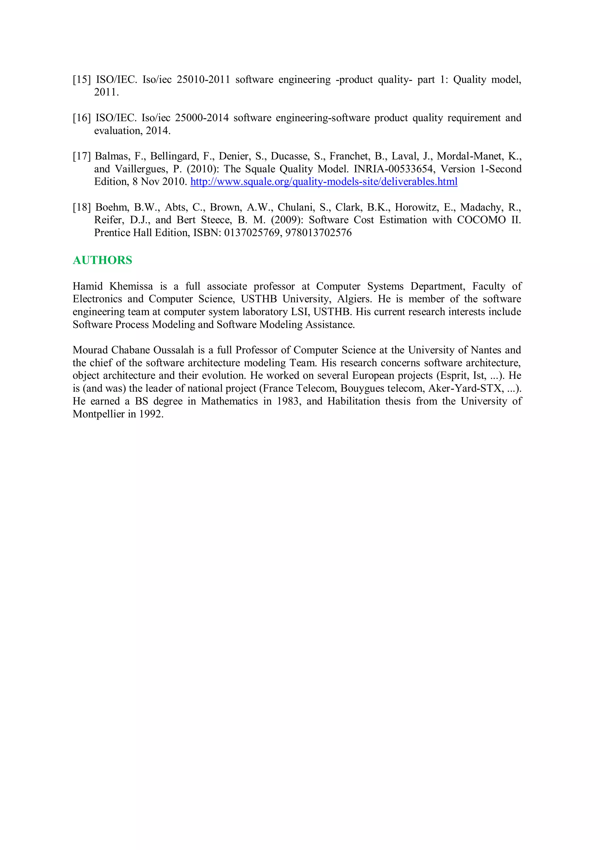 [15] ISO/IEC. Iso/iec 25010-2011 software engineering -product quality- part 1: Quality model,
2011.
[16] ISO/IEC. Iso/iec 25000-2014 software engineering-software product quality requirement and
evaluation, 2014.
[17] Balmas, F., Bellingard, F., Denier, S., Ducasse, S., Franchet, B., Laval, J., Mordal-Manet, K.,
and Vaillergues, P. (2010): The Squale Quality Model. INRIA-00533654, Version 1-Second
Edition, 8 Nov 2010. http://www.squale.org/quality-models-site/deliverables.html
[18] Boehm, B.W., Abts, C., Brown, A.W., Chulani, S., Clark, B.K., Horowitz, E., Madachy, R.,
Reifer, D.J., and Bert Steece, B. M. (2009): Software Cost Estimation with COCOMO II.
Prentice Hall Edition, ISBN: 0137025769, 978013702576
AUTHORS
Hamid Khemissa is a full associate professor at Computer Systems Department, Faculty of
Electronics and Computer Science, USTHB University, Algiers. He is member of the software
engineering team at computer system laboratory LSI, USTHB. His current research interests include
Software Process Modeling and Software Modeling Assistance.
Mourad Chabane Oussalah is a full Professor of Computer Science at the University of Nantes and
the chief of the software architecture modeling Team. His research concerns software architecture,
object architecture and their evolution. He worked on several European projects (Esprit, Ist, ...). He
is (and was) the leader of national project (France Telecom, Bouygues telecom, Aker-Yard-STX, ...).
He earned a BS degree in Mathematics in 1983, and Habilitation thesis from the University of
Montpellier in 1992.
 