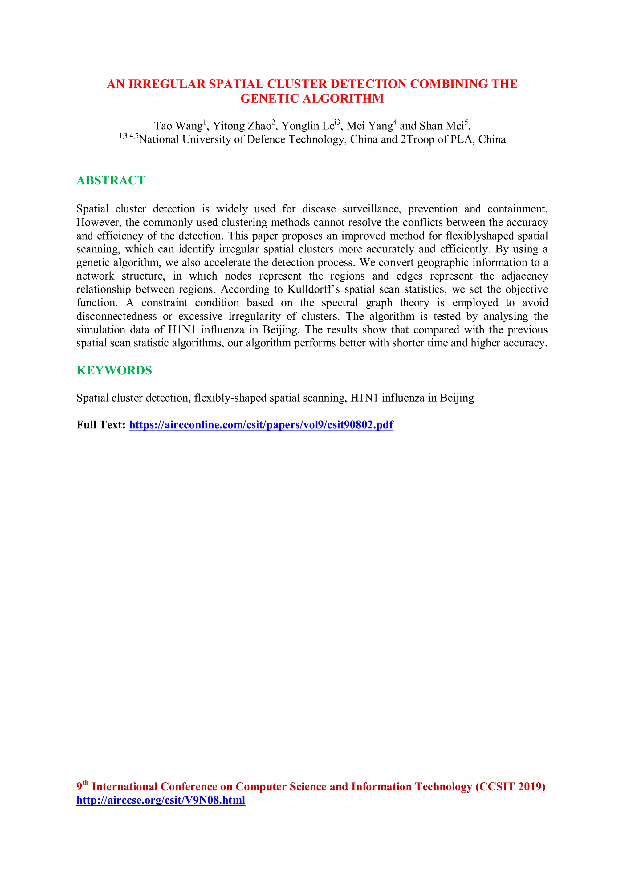 AN IRREGULAR SPATIAL CLUSTER DETECTION COMBINING THE
GENETIC ALGORITHM
Tao Wang1
, Yitong Zhao2
, Yonglin Lei3
, Mei Yang4
and Shan Mei5
,
1,3,4,5
National University of Defence Technology, China and 2Troop of PLA, China
ABSTRACT
Spatial cluster detection is widely used for disease surveillance, prevention and containment.
However, the commonly used clustering methods cannot resolve the conflicts between the accuracy
and efficiency of the detection. This paper proposes an improved method for flexiblyshaped spatial
scanning, which can identify irregular spatial clusters more accurately and efficiently. By using a
genetic algorithm, we also accelerate the detection process. We convert geographic information to a
network structure, in which nodes represent the regions and edges represent the adjacency
relationship between regions. According to Kulldorff’s spatial scan statistics, we set the objective
function. A constraint condition based on the spectral graph theory is employed to avoid
disconnectedness or excessive irregularity of clusters. The algorithm is tested by analysing the
simulation data of H1N1 influenza in Beijing. The results show that compared with the previous
spatial scan statistic algorithms, our algorithm performs better with shorter time and higher accuracy.
KEYWORDS
Spatial cluster detection, flexibly-shaped spatial scanning, H1N1 influenza in Beijing
Full Text: https://aircconline.com/csit/papers/vol9/csit90802.pdf
9th
International Conference on Computer Science and Information Technology (CCSIT 2019)
http://airccse.org/csit/V9N08.html
 