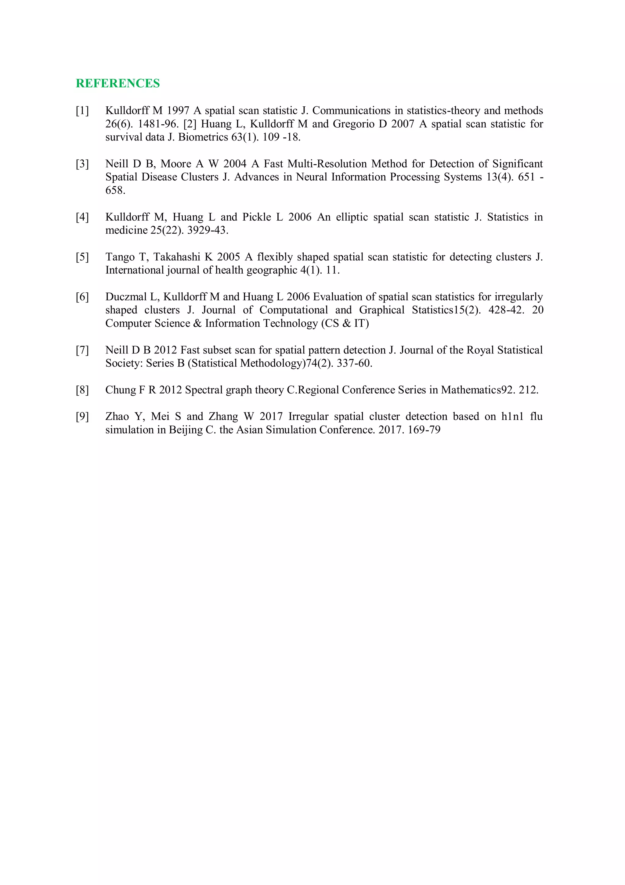 REFERENCES
[1] Kulldorff M 1997 A spatial scan statistic J. Communications in statistics-theory and methods
26(6). 1481-96. [2] Huang L, Kulldorff M and Gregorio D 2007 A spatial scan statistic for
survival data J. Biometrics 63(1). 109 -18.
[3] Neill D B, Moore A W 2004 A Fast Multi-Resolution Method for Detection of Significant
Spatial Disease Clusters J. Advances in Neural Information Processing Systems 13(4). 651 -
658.
[4] Kulldorff M, Huang L and Pickle L 2006 An elliptic spatial scan statistic J. Statistics in
medicine 25(22). 3929-43.
[5] Tango T, Takahashi K 2005 A flexibly shaped spatial scan statistic for detecting clusters J.
International journal of health geographic 4(1). 11.
[6] Duczmal L, Kulldorff M and Huang L 2006 Evaluation of spatial scan statistics for irregularly
shaped clusters J. Journal of Computational and Graphical Statistics15(2). 428-42. 20
Computer Science & Information Technology (CS & IT)
[7] Neill D B 2012 Fast subset scan for spatial pattern detection J. Journal of the Royal Statistical
Society: Series B (Statistical Methodology)74(2). 337-60.
[8] Chung F R 2012 Spectral graph theory C.Regional Conference Series in Mathematics92. 212.
[9] Zhao Y, Mei S and Zhang W 2017 Irregular spatial cluster detection based on h1n1 flu
simulation in Beijing C. the Asian Simulation Conference. 2017. 169-79
 