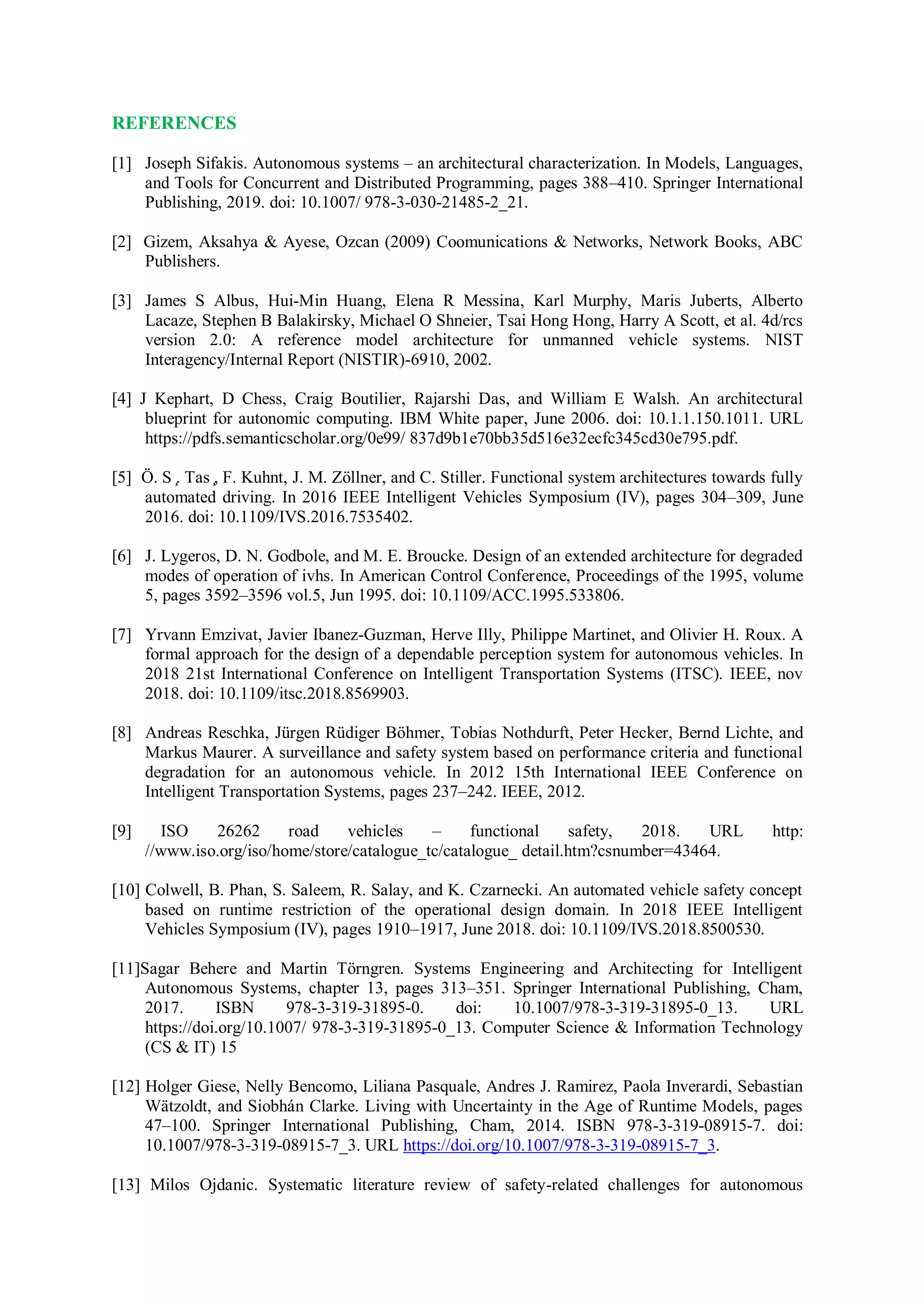 REFERENCES
[1] Joseph Sifakis. Autonomous systems – an architectural characterization. In Models, Languages,
and Tools for Concurrent and Distributed Programming, pages 388–410. Springer International
Publishing, 2019. doi: 10.1007/ 978-3-030-21485-2_21.
[2] Gizem, Aksahya & Ayese, Ozcan (2009) Coomunications & Networks, Network Books, ABC
Publishers.
[3] James S Albus, Hui-Min Huang, Elena R Messina, Karl Murphy, Maris Juberts, Alberto
Lacaze, Stephen B Balakirsky, Michael O Shneier, Tsai Hong Hong, Harry A Scott, et al. 4d/rcs
version 2.0: A reference model architecture for unmanned vehicle systems. NIST
Interagency/Internal Report (NISTIR)-6910, 2002.
[4] J Kephart, D Chess, Craig Boutilier, Rajarshi Das, and William E Walsh. An architectural
blueprint for autonomic computing. IBM White paper, June 2006. doi: 10.1.1.150.1011. URL
https://pdfs.semanticscholar.org/0e99/ 837d9b1e70bb35d516e32ecfc345cd30e795.pdf.
[5] Ö. S ̧. Tas ̧, F. Kuhnt, J. M. Zöllner, and C. Stiller. Functional system architectures towards fully
automated driving. In 2016 IEEE Intelligent Vehicles Symposium (IV), pages 304–309, June
2016. doi: 10.1109/IVS.2016.7535402.
[6] J. Lygeros, D. N. Godbole, and M. E. Broucke. Design of an extended architecture for degraded
modes of operation of ivhs. In American Control Conference, Proceedings of the 1995, volume
5, pages 3592–3596 vol.5, Jun 1995. doi: 10.1109/ACC.1995.533806.
[7] Yrvann Emzivat, Javier Ibanez-Guzman, Herve Illy, Philippe Martinet, and Olivier H. Roux. A
formal approach for the design of a dependable perception system for autonomous vehicles. In
2018 21st International Conference on Intelligent Transportation Systems (ITSC). IEEE, nov
2018. doi: 10.1109/itsc.2018.8569903.
[8] Andreas Reschka, Jürgen Rüdiger Böhmer, Tobias Nothdurft, Peter Hecker, Bernd Lichte, and
Markus Maurer. A surveillance and safety system based on performance criteria and functional
degradation for an autonomous vehicle. In 2012 15th International IEEE Conference on
Intelligent Transportation Systems, pages 237–242. IEEE, 2012.
[9] ISO 26262 road vehicles – functional safety, 2018. URL http:
//www.iso.org/iso/home/store/catalogue_tc/catalogue_ detail.htm?csnumber=43464.
[10] Colwell, B. Phan, S. Saleem, R. Salay, and K. Czarnecki. An automated vehicle safety concept
based on runtime restriction of the operational design domain. In 2018 IEEE Intelligent
Vehicles Symposium (IV), pages 1910–1917, June 2018. doi: 10.1109/IVS.2018.8500530.
[11]Sagar Behere and Martin Törngren. Systems Engineering and Architecting for Intelligent
Autonomous Systems, chapter 13, pages 313–351. Springer International Publishing, Cham,
2017. ISBN 978-3-319-31895-0. doi: 10.1007/978-3-319-31895-0_13. URL
https://doi.org/10.1007/ 978-3-319-31895-0_13. Computer Science & Information Technology
(CS & IT) 15
[12] Holger Giese, Nelly Bencomo, Liliana Pasquale, Andres J. Ramirez, Paola Inverardi, Sebastian
Wätzoldt, and Siobhán Clarke. Living with Uncertainty in the Age of Runtime Models, pages
47–100. Springer International Publishing, Cham, 2014. ISBN 978-3-319-08915-7. doi:
10.1007/978-3-319-08915-7_3. URL https://doi.org/10.1007/978-3-319-08915-7_3.
[13] Milos Ojdanic. Systematic literature review of safety-related challenges for autonomous
 