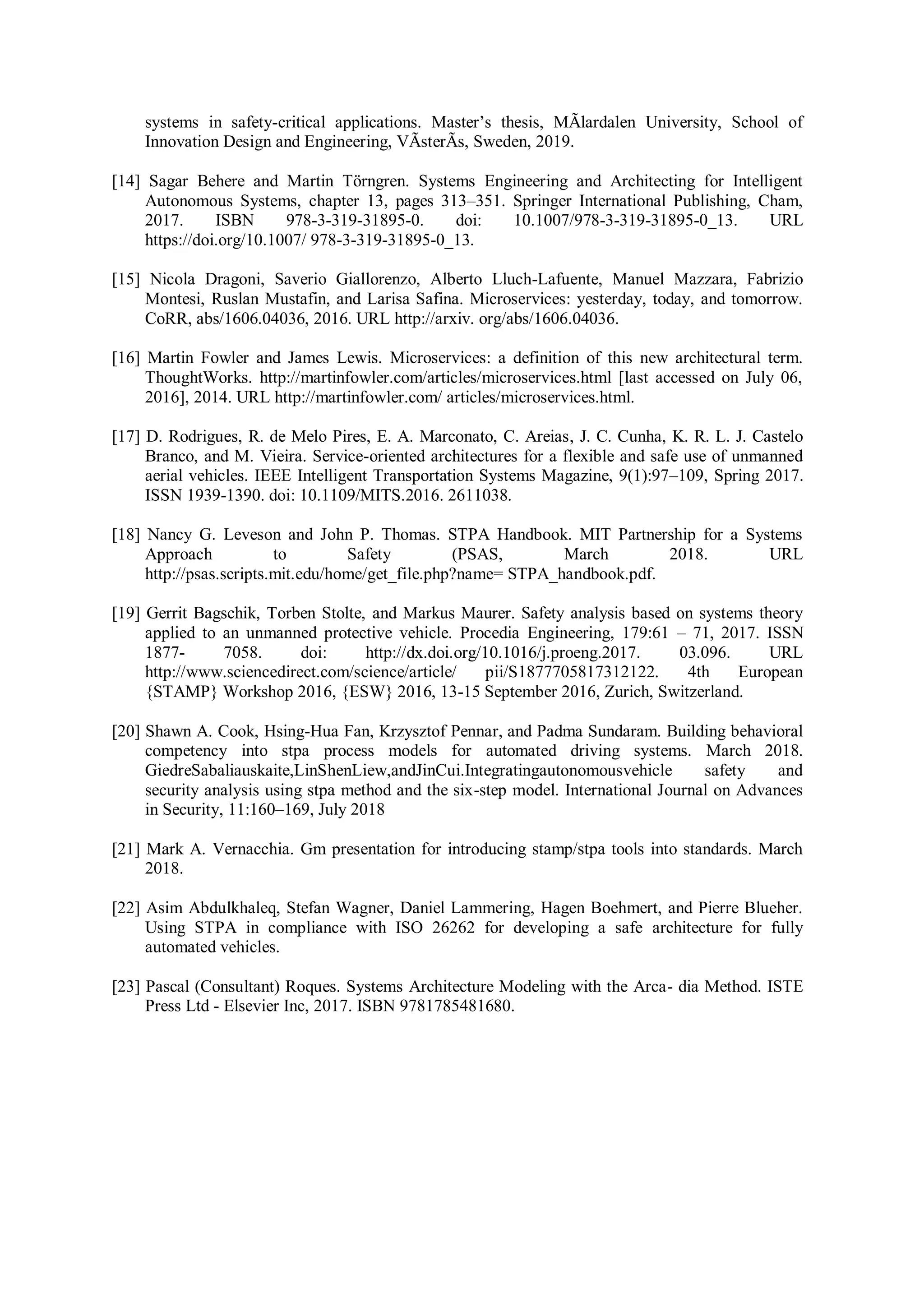 systems in safety-critical applications. Master’s thesis, MÃlardalen University, School of
Innovation Design and Engineering, VÃsterÃs, Sweden, 2019.
[14] Sagar Behere and Martin Törngren. Systems Engineering and Architecting for Intelligent
Autonomous Systems, chapter 13, pages 313–351. Springer International Publishing, Cham,
2017. ISBN 978-3-319-31895-0. doi: 10.1007/978-3-319-31895-0_13. URL
https://doi.org/10.1007/ 978-3-319-31895-0_13.
[15] Nicola Dragoni, Saverio Giallorenzo, Alberto Lluch-Lafuente, Manuel Mazzara, Fabrizio
Montesi, Ruslan Mustafin, and Larisa Safina. Microservices: yesterday, today, and tomorrow.
CoRR, abs/1606.04036, 2016. URL http://arxiv. org/abs/1606.04036.
[16] Martin Fowler and James Lewis. Microservices: a definition of this new architectural term.
ThoughtWorks. http://martinfowler.com/articles/microservices.html [last accessed on July 06,
2016], 2014. URL http://martinfowler.com/ articles/microservices.html.
[17] D. Rodrigues, R. de Melo Pires, E. A. Marconato, C. Areias, J. C. Cunha, K. R. L. J. Castelo
Branco, and M. Vieira. Service-oriented architectures for a flexible and safe use of unmanned
aerial vehicles. IEEE Intelligent Transportation Systems Magazine, 9(1):97–109, Spring 2017.
ISSN 1939-1390. doi: 10.1109/MITS.2016. 2611038.
[18] Nancy G. Leveson and John P. Thomas. STPA Handbook. MIT Partnership for a Systems
Approach to Safety (PSAS, March 2018. URL
http://psas.scripts.mit.edu/home/get_file.php?name= STPA_handbook.pdf.
[19] Gerrit Bagschik, Torben Stolte, and Markus Maurer. Safety analysis based on systems theory
applied to an unmanned protective vehicle. Procedia Engineering, 179:61 – 71, 2017. ISSN
1877- 7058. doi: http://dx.doi.org/10.1016/j.proeng.2017. 03.096. URL
http://www.sciencedirect.com/science/article/ pii/S1877705817312122. 4th European
{STAMP} Workshop 2016, {ESW} 2016, 13-15 September 2016, Zurich, Switzerland.
[20] Shawn A. Cook, Hsing-Hua Fan, Krzysztof Pennar, and Padma Sundaram. Building behavioral
competency into stpa process models for automated driving systems. March 2018.
GiedreSabaliauskaite,LinShenLiew,andJinCui.Integratingautonomousvehicle safety and
security analysis using stpa method and the six-step model. International Journal on Advances
in Security, 11:160–169, July 2018
[21] Mark A. Vernacchia. Gm presentation for introducing stamp/stpa tools into standards. March
2018.
[22] Asim Abdulkhaleq, Stefan Wagner, Daniel Lammering, Hagen Boehmert, and Pierre Blueher.
Using STPA in compliance with ISO 26262 for developing a safe architecture for fully
automated vehicles.
[23] Pascal (Consultant) Roques. Systems Architecture Modeling with the Arca- dia Method. ISTE
Press Ltd - Elsevier Inc, 2017. ISBN 9781785481680.
 