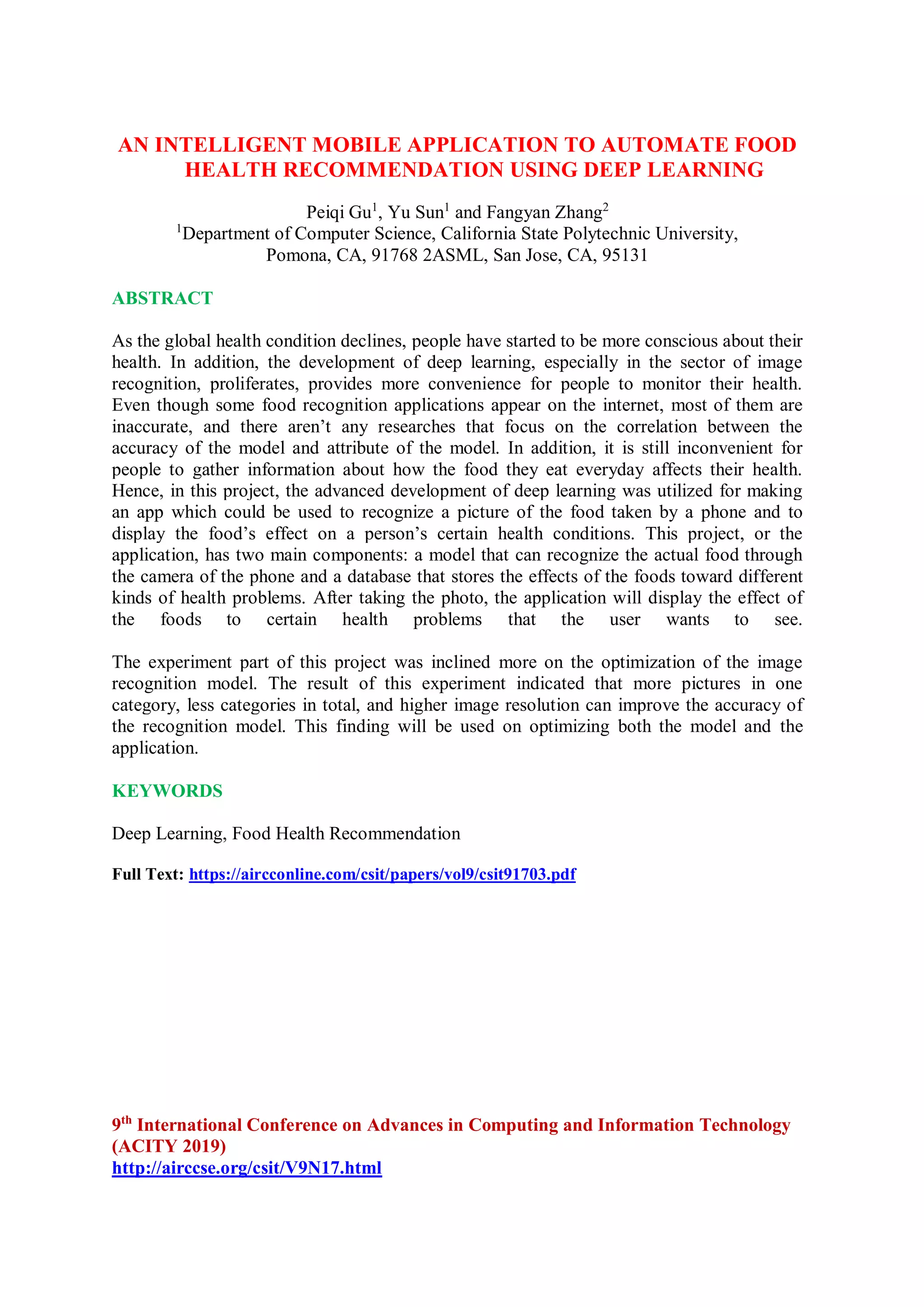 AN INTELLIGENT MOBILE APPLICATION TO AUTOMATE FOOD
HEALTH RECOMMENDATION USING DEEP LEARNING
Peiqi Gu1
, Yu Sun1
and Fangyan Zhang2
1
Department of Computer Science, California State Polytechnic University,
Pomona, CA, 91768 2ASML, San Jose, CA, 95131
ABSTRACT
As the global health condition declines, people have started to be more conscious about their
health. In addition, the development of deep learning, especially in the sector of image
recognition, proliferates, provides more convenience for people to monitor their health.
Even though some food recognition applications appear on the internet, most of them are
inaccurate, and there aren’t any researches that focus on the correlation between the
accuracy of the model and attribute of the model. In addition, it is still inconvenient for
people to gather information about how the food they eat everyday affects their health.
Hence, in this project, the advanced development of deep learning was utilized for making
an app which could be used to recognize a picture of the food taken by a phone and to
display the food’s effect on a person’s certain health conditions. This project, or the
application, has two main components: a model that can recognize the actual food through
the camera of the phone and a database that stores the effects of the foods toward different
kinds of health problems. After taking the photo, the application will display the effect of
the foods to certain health problems that the user wants to see.
The experiment part of this project was inclined more on the optimization of the image
recognition model. The result of this experiment indicated that more pictures in one
category, less categories in total, and higher image resolution can improve the accuracy of
the recognition model. This finding will be used on optimizing both the model and the
application.
KEYWORDS
Deep Learning, Food Health Recommendation
Full Text: https://aircconline.com/csit/papers/vol9/csit91703.pdf
9th
International Conference on Advances in Computing and Information Technology
(ACITY 2019)
http://airccse.org/csit/V9N17.html
 