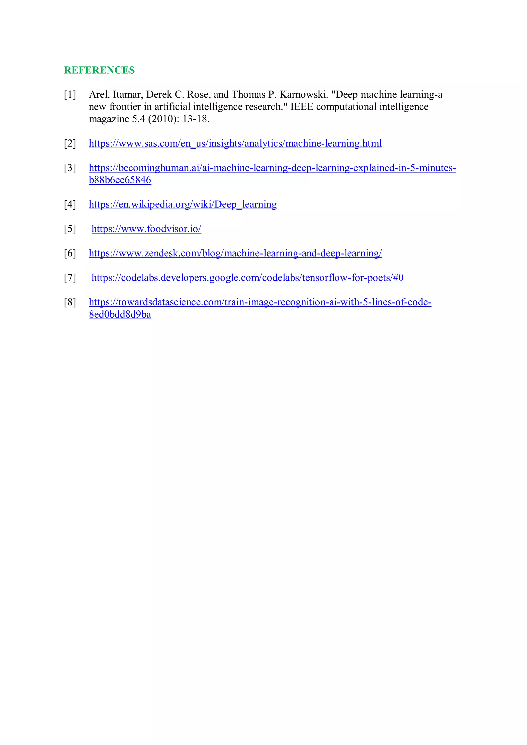 REFERENCES
[1] Arel, Itamar, Derek C. Rose, and Thomas P. Karnowski. "Deep machine learning-a
new frontier in artificial intelligence research." IEEE computational intelligence
magazine 5.4 (2010): 13-18.
[2] https://www.sas.com/en_us/insights/analytics/machine-learning.html
[3] https://becominghuman.ai/ai-machine-learning-deep-learning-explained-in-5-minutes-
b88b6ee65846
[4] https://en.wikipedia.org/wiki/Deep_learning
[5] https://www.foodvisor.io/
[6] https://www.zendesk.com/blog/machine-learning-and-deep-learning/
[7] https://codelabs.developers.google.com/codelabs/tensorflow-for-poets/#0
[8] https://towardsdatascience.com/train-image-recognition-ai-with-5-lines-of-code-
8ed0bdd8d9ba
 
