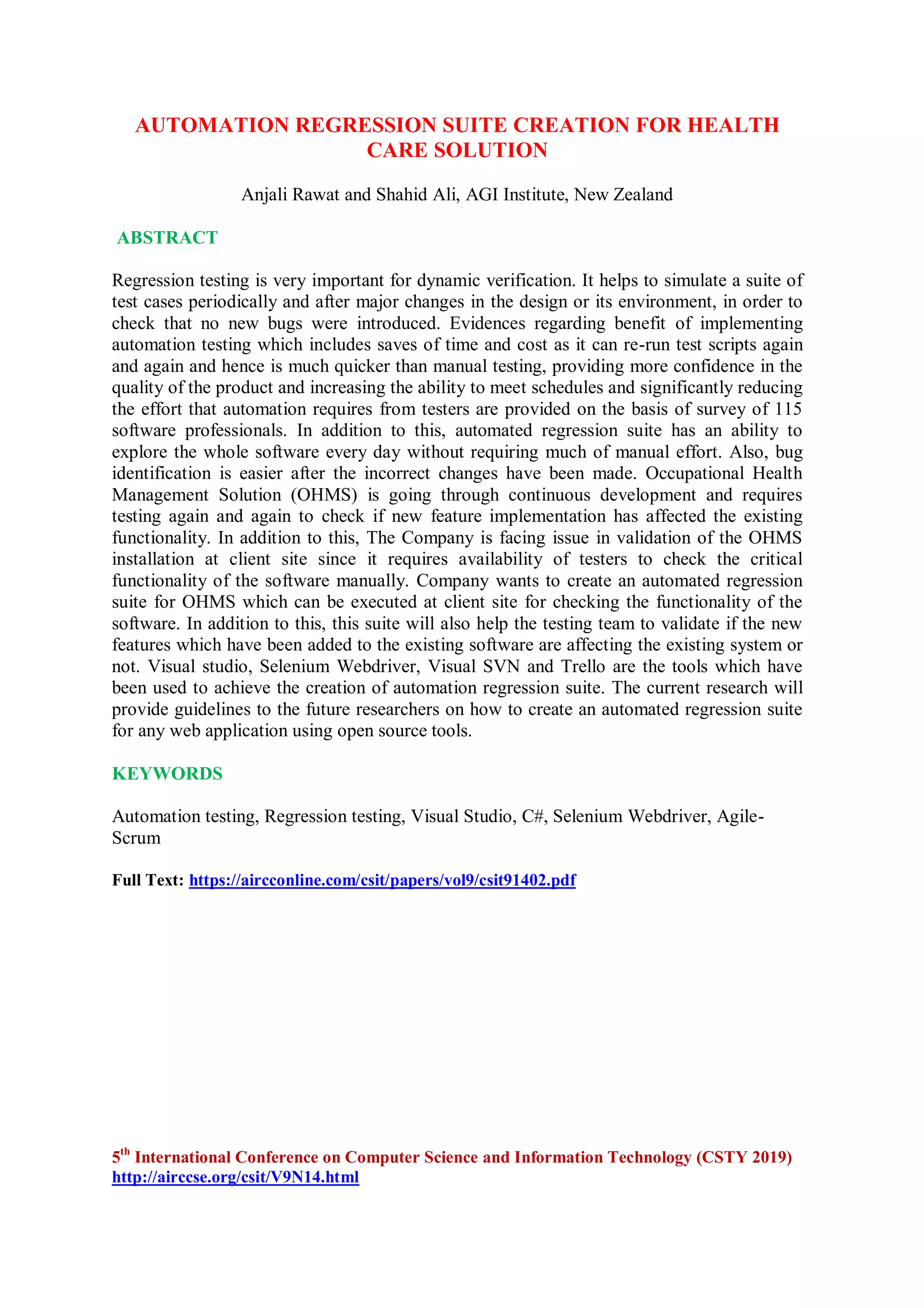 AUTOMATION REGRESSION SUITE CREATION FOR HEALTH
CARE SOLUTION
Anjali Rawat and Shahid Ali, AGI Institute, New Zealand
ABSTRACT
Regression testing is very important for dynamic verification. It helps to simulate a suite of
test cases periodically and after major changes in the design or its environment, in order to
check that no new bugs were introduced. Evidences regarding benefit of implementing
automation testing which includes saves of time and cost as it can re-run test scripts again
and again and hence is much quicker than manual testing, providing more confidence in the
quality of the product and increasing the ability to meet schedules and significantly reducing
the effort that automation requires from testers are provided on the basis of survey of 115
software professionals. In addition to this, automated regression suite has an ability to
explore the whole software every day without requiring much of manual effort. Also, bug
identification is easier after the incorrect changes have been made. Occupational Health
Management Solution (OHMS) is going through continuous development and requires
testing again and again to check if new feature implementation has affected the existing
functionality. In addition to this, The Company is facing issue in validation of the OHMS
installation at client site since it requires availability of testers to check the critical
functionality of the software manually. Company wants to create an automated regression
suite for OHMS which can be executed at client site for checking the functionality of the
software. In addition to this, this suite will also help the testing team to validate if the new
features which have been added to the existing software are affecting the existing system or
not. Visual studio, Selenium Webdriver, Visual SVN and Trello are the tools which have
been used to achieve the creation of automation regression suite. The current research will
provide guidelines to the future researchers on how to create an automated regression suite
for any web application using open source tools.
KEYWORDS
Automation testing, Regression testing, Visual Studio, C#, Selenium Webdriver, Agile-
Scrum
Full Text: https://aircconline.com/csit/papers/vol9/csit91402.pdf
5th
International Conference on Computer Science and Information Technology (CSTY 2019)
http://airccse.org/csit/V9N14.html
 