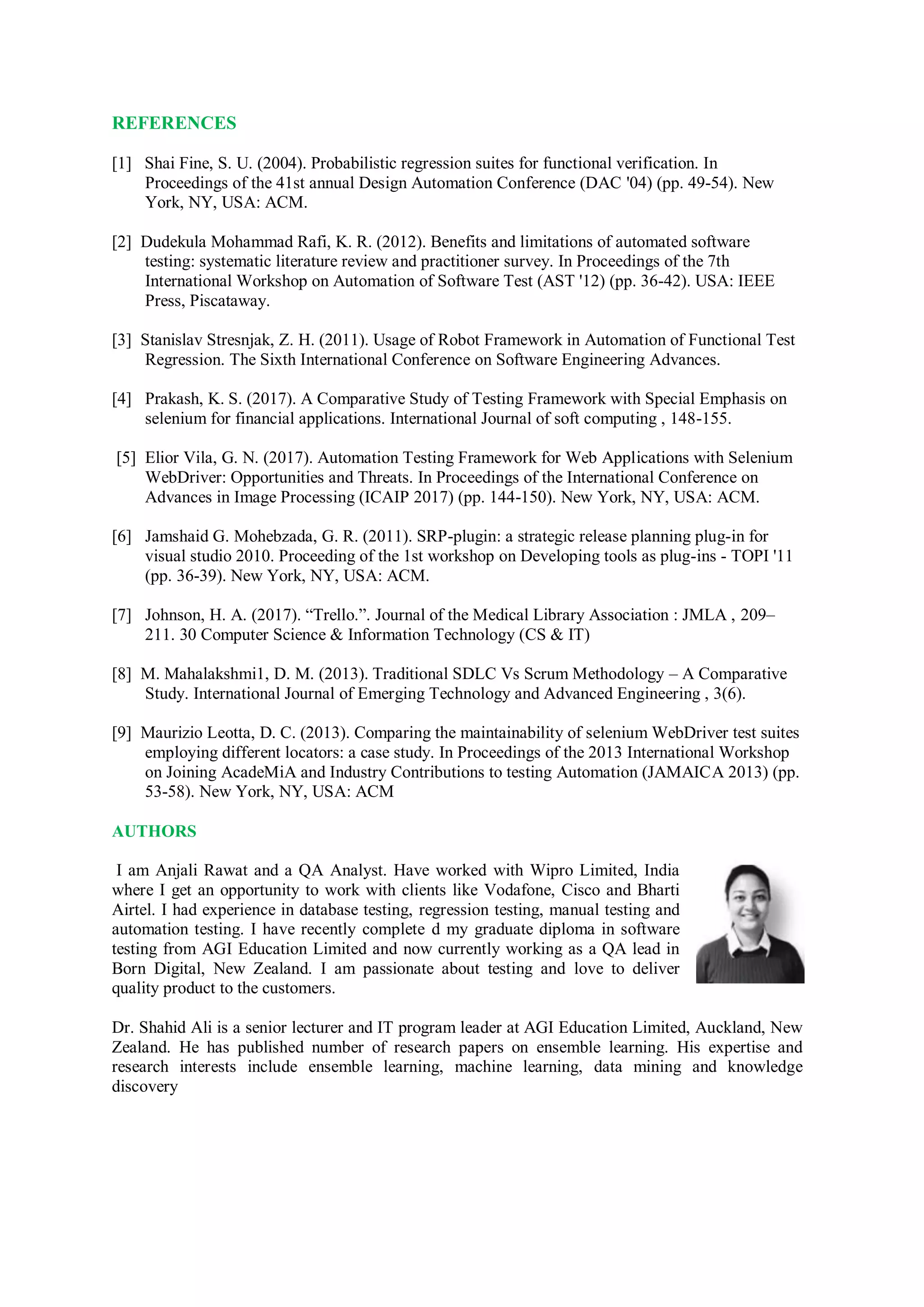 REFERENCES
[1] Shai Fine, S. U. (2004). Probabilistic regression suites for functional verification. In
Proceedings of the 41st annual Design Automation Conference (DAC '04) (pp. 49-54). New
York, NY, USA: ACM.
[2] Dudekula Mohammad Rafi, K. R. (2012). Benefits and limitations of automated software
testing: systematic literature review and practitioner survey. In Proceedings of the 7th
International Workshop on Automation of Software Test (AST '12) (pp. 36-42). USA: IEEE
Press, Piscataway.
[3] Stanislav Stresnjak, Z. H. (2011). Usage of Robot Framework in Automation of Functional Test
Regression. The Sixth International Conference on Software Engineering Advances.
[4] Prakash, K. S. (2017). A Comparative Study of Testing Framework with Special Emphasis on
selenium for financial applications. International Journal of soft computing , 148-155.
[5] Elior Vila, G. N. (2017). Automation Testing Framework for Web Applications with Selenium
WebDriver: Opportunities and Threats. In Proceedings of the International Conference on
Advances in Image Processing (ICAIP 2017) (pp. 144-150). New York, NY, USA: ACM.
[6] Jamshaid G. Mohebzada, G. R. (2011). SRP-plugin: a strategic release planning plug-in for
visual studio 2010. Proceeding of the 1st workshop on Developing tools as plug-ins - TOPI '11
(pp. 36-39). New York, NY, USA: ACM.
[7] Johnson, H. A. (2017). “Trello.”. Journal of the Medical Library Association : JMLA , 209–
211. 30 Computer Science & Information Technology (CS & IT)
[8] M. Mahalakshmi1, D. M. (2013). Traditional SDLC Vs Scrum Methodology – A Comparative
Study. International Journal of Emerging Technology and Advanced Engineering , 3(6).
[9] Maurizio Leotta, D. C. (2013). Comparing the maintainability of selenium WebDriver test suites
employing different locators: a case study. In Proceedings of the 2013 International Workshop
on Joining AcadeMiA and Industry Contributions to testing Automation (JAMAICA 2013) (pp.
53-58). New York, NY, USA: ACM
AUTHORS
I am Anjali Rawat and a QA Analyst. Have worked with Wipro Limited, India
where I get an opportunity to work with clients like Vodafone, Cisco and Bharti
Airtel. I had experience in database testing, regression testing, manual testing and
automation testing. I have recently complete d my graduate diploma in software
testing from AGI Education Limited and now currently working as a QA lead in
Born Digital, New Zealand. I am passionate about testing and love to deliver
quality product to the customers.
Dr. Shahid Ali is a senior lecturer and IT program leader at AGI Education Limited, Auckland, New
Zealand. He has published number of research papers on ensemble learning. His expertise and
research interests include ensemble learning, machine learning, data mining and knowledge
discovery
 