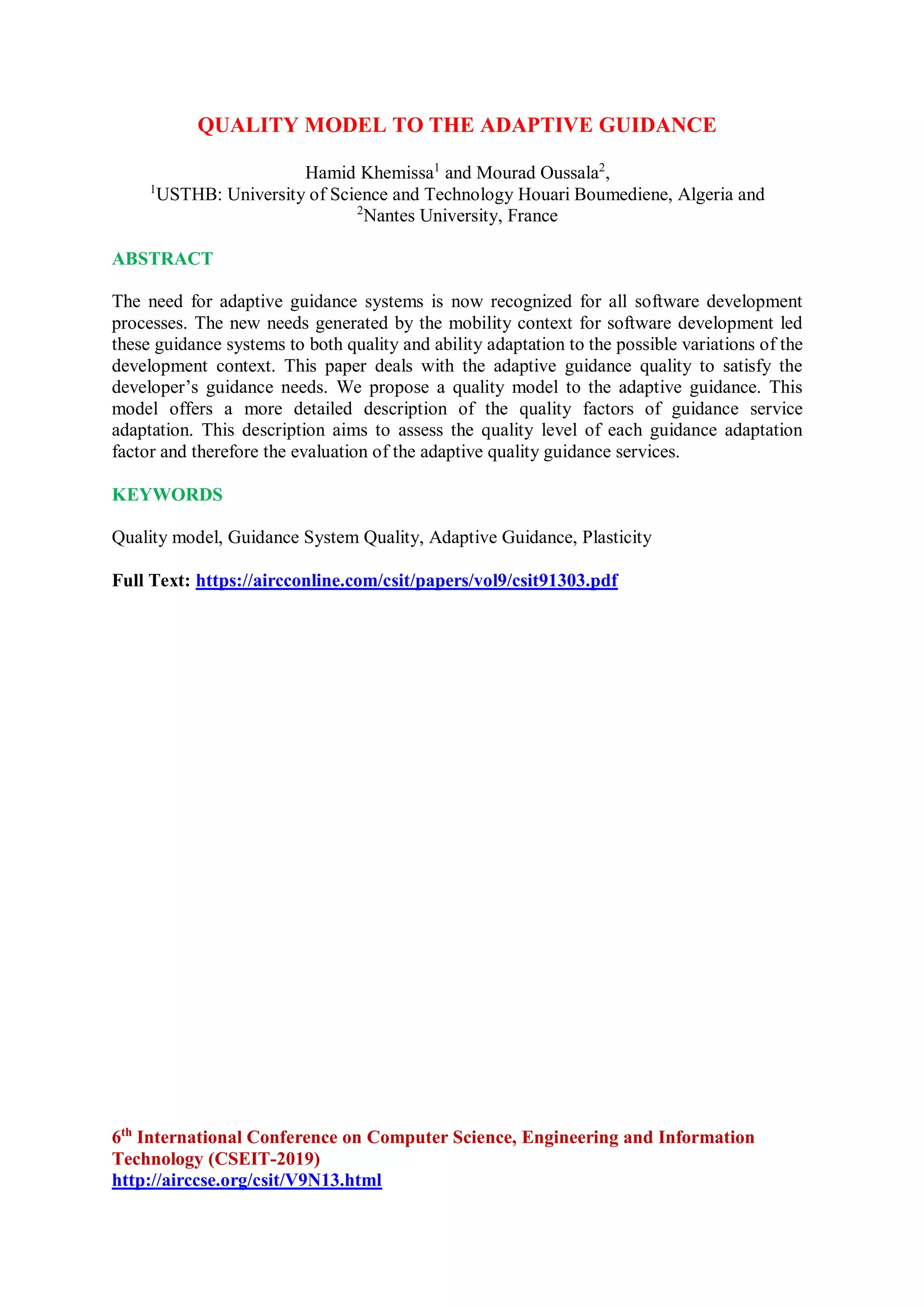 QUALITY MODEL TO THE ADAPTIVE GUIDANCE
Hamid Khemissa1
and Mourad Oussala2
,
1
USTHB: University of Science and Technology Houari Boumediene, Algeria and
2
Nantes University, France
ABSTRACT
The need for adaptive guidance systems is now recognized for all software development
processes. The new needs generated by the mobility context for software development led
these guidance systems to both quality and ability adaptation to the possible variations of the
development context. This paper deals with the adaptive guidance quality to satisfy the
developer’s guidance needs. We propose a quality model to the adaptive guidance. This
model offers a more detailed description of the quality factors of guidance service
adaptation. This description aims to assess the quality level of each guidance adaptation
factor and therefore the evaluation of the adaptive quality guidance services.
KEYWORDS
Quality model, Guidance System Quality, Adaptive Guidance, Plasticity
Full Text: https://aircconline.com/csit/papers/vol9/csit91303.pdf
6th
International Conference on Computer Science, Engineering and Information
Technology (CSEIT-2019)
http://airccse.org/csit/V9N13.html
 