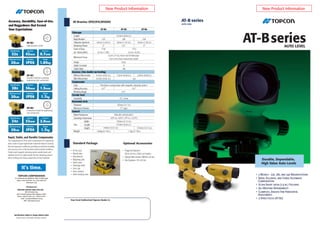 AT-B series
AUTO LEVEL
AT-BseriesAUTO LEVEL
Durable, Dependable,
High Value Auto Levels
Your local Authorized Topcon Dealer is:
Optional Accessories
• Diagonal Eyepiece
DE16 (AT-B2) / DE22 (AT-B3/B4)
• Optical Micrometer OM5(F) (AT-B2)
• 40x Eyepiece EL5 (AT-B2)
(AT-B2)
Standard Package
• 3 Models - 32x, 28x, and 24x Magnifications
• Rapid, Accurate, and Stable Automatic
Compensation
• Ultra-Short 20cm (7.9 in.) Focusing
• All-Weather Dependability
• Clampless, Endless Fine Horizontal
Adjustments
• 2-Speed Focus (AT-B2)
• AT-B Level
• Plumb bob
• Hex wrench
• Adjusting pins
• Vinyl cover
• Cleaning cloth
• Lens cap
• User manual
• Hard carrying case
Length
Magnification
Objective Aperture
Resolving Power
Field of View
(at 100m/328ft.)
Minimum Focus
Image
Stadia Constant
Stadia Ratio
Without Micrometer
With Micrometer
Type
Setting Accuracy
Working Range
Sensitivity
Diameter
Minimum Division
Water Resistance
Operating Temperature
Size
Weight
Telescope
Accuracy (1km double run leveling)
Compensator
Circular level
Horizontal circle
General
Width
Length
Height
AT-B3
215mm (8.46 in.)
28X
36mm (1.42 in.)
3.5"
0.2m (7.9 in.) from end of telescope
0.3m (1ft.) from instrument center
Erect
0
100
1.5mm (0.06 in.)
Pendulum compensator with magnetic damping system
±15'
10' / 2mm
103mm (4.1 in.)
1°/ 1gon
IPX6 (IEC 60529:2001)
-20ºC to +50ºC (-4°F to +122°F)
130mm (5.12 in.)
215mm (8.46 in.)
AT-B2
32X
42mm (1.65 in.)
3"
1°20'
(2.3m / 7.5ft.)
0.7mm (0.03 in.)
0.5mm (0.02 in.)
0.3"
1.85kg (4.1 lbs.)
1°25'
(2.5m / 8.2ft.)
n/a
0.5"
1.7kg (3.7 lbs.)
AT-B4
24X
32mm (1.26 in.)
4"
2.0mm (0.08 in.)
135mm (5.31 in.)140mm (5.51 in.)
AT-Bseries SPECIFICATIONS
AT-B2
High-precision model
AT-B3
Versatile model for surveying,
engineering and construction
AT-B4
Economical model for engineering
and construction
Accuracy
0.7mm
Aperture
42mm32x
Weight
1.85kg
Protection
IPX6
Minimum Focus
20cm
Magnification
Accuracy
1.5mm
Aperture
36mm28x
Weight
1.7kg
Protection
IPX6
Minimum Focus
20cm
Magnification
Accuracy
2.0mm
Aperture
32mm24x
Weight
1.7kg
Protection
IPX6
Minimum Focus
20cm
Magnification
The compensator of AT-B series incorporates four suspension
wires made of super-high-tensile metal that features minimal
thermal expansion coefficient, providing unmatched durability
and accuracy even in the harshest environmental conditions.
Finely tuned magnetic damping system quickly levels and
stabilizes the line of sight despite the fine vibrations present
when working near heavy equipment or busy roadways.
Rapid, Stable, and Durable Compensator
Accuracy, Durability, Ease-of-Use,
and Ruggedness that Exceed
Your Expectations
Specifications subject to change without notice
©2010 Topcon Corporation All rights reserved.
<Contact to>
TOPCON CORPORATION
75-1 Hasunuma-cho, Itabashi-ku, Tokyo 174-8580, Japan
Phone: (+81)3-3558-2993 Fax: (+81)3-3960-4214
www.topcon.co.jp
TOPCON SOUTH ASIA PTE LTD
Blk 192 Pandan Loop,
#07-01 Pantech Business Hub, Singapore 128381
Phone: (+65)6778-3456 Fax : (+65)6773-6550
Email : svy.regional@topcon.com.sg
Web : www.topcon.com.sg
New Product Information New Product Information
 