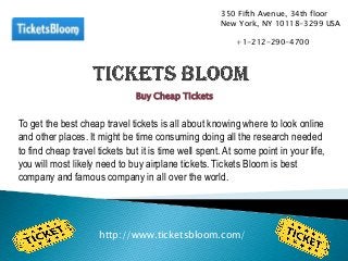 Buy Cheap Tickets
To get the best cheap travel tickets is all about knowing where to look online
and other places. It might be time consuming doing all the research needed
to find cheap travel tickets but it is time well spent. At some point in your life,
you will most likely need to buy airplane tickets. Tickets Bloom is best
company and famous company in all over the world.
http://www.ticketsbloom.com/
350 Fifth Avenue, 34th floor
New York, NY 10118-3299 USA
+1-212-290-4700
 