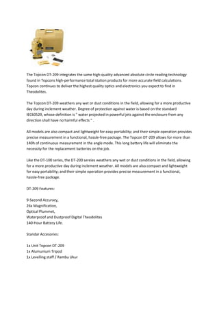 The Topcon DT-209 integrates the same high-quality advanced absolute circle reading technology
found in Topcons high-performance total station products for more accurate field calculations.
Topcon continues to deliver the highest quality optics and electronics you expect to find in
Theodolites.
The Topcon DT-209 weathers any wet or dust conditions in the field, allowing for a more productive
day during inclement weather. Degree of protection against water is based on the standard
IEC60529, whose definition is " water projected in powerful jets against the enclosure from any
direction shall have no harmful effects " .
All models are also compact and lightweight for easy portability; and their simple operation provides
precise measurement in a functional, hassle-free package. The Topcon DT-209 allows for more than
140h of continuous measurement in the angle mode. This long battery life will eliminate the
necessity for the replacement batteries on the job.
Like the DT-100 series, the DT-200 sereies weathers any wet or dust conditions in the field, allowing
for a more productive day during inclement weather. All models are also compact and lightweight
for easy portability; and their simple operation provides precise measurement in a functional,
hassle-free package.
DT-209 Features:
9-Second Accuracy,
26x Magnification,
Optical Plummet,
Waterproof and Dustproof Digital Theodolites
140-Hour Battery Life.
Standar Accesories:
1x Unit Topcon DT-209
1x Alumunium Tripod
1x Levelling staff / Rambu Ukur
 