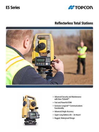 Reflectorless Total Stations
•	 Advanced Security and Maintenance
	 with New TSshield™
•	 Fast and Powerful EDM
•	 Exclusive LongLink™ Communications
	Functionality
•	 Advanced Angle Accuracy
•	 Super Long Battery Life – 36 Hours!
•	 Rugged, Waterproof Design
ES Series
 