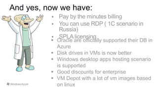 And yes, now we have:

 Oracle are officially supported their DB in
Azure
 Disk drives in VMs is now better
 Windows desktop apps hosting scenario
is supported
 Good discounts for enterprise
 VM Depot with a lot of vm images based
on linux

 
