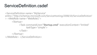 ServiceDefinition.csdef
<ServiceDefinition name="MyService"
xmlns="http://schemas.microsoft.com/ServiceHosting/2008/10/ServiceDefinition"
> <WebRole name="WebRole1">
<Startup>
<Task commandLine="Startup.cmd" executionContext="limited"
taskType="simple">
</Task>
</Startup>
</WebRole> </ServiceDefinition>

 