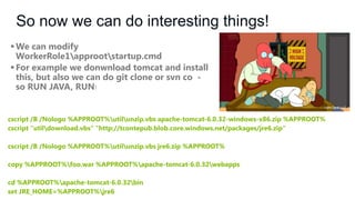 So now we can do interesting things!
 We can modify
WorkerRole1approotstartup.cmd
 For example we donwnload tomcat and install
this, but also we can do git clone or svn co so RUN JAVA, RUN!

cscript /B /Nologo %APPROOT%utilunzip.vbs apache-tomcat-6.0.32-windows-x86.zip %APPROOT%
cscript "utildownload.vbs" "http://tcontepub.blob.core.windows.net/packages/jre6.zip"
cscript /B /Nologo %APPROOT%utilunzip.vbs jre6.zip %APPROOT%
copy %APPROOT%foo.war %APPROOT%apache-tomcat-6.0.32webapps

cd %APPROOT%apache-tomcat-6.0.32bin
set JRE_HOME=%APPROOT%jre6

 