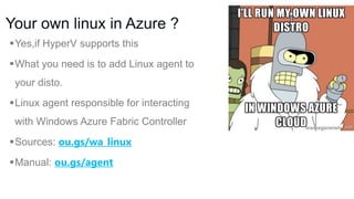 Your own linux in Azure ?
Yes,if HyperV supports this
What you need is to add Linux agent to

your disto.
Linux agent responsible for interacting

with Windows Azure Fabric Controller
Sources: ou.gs/wa_linux
Manual: ou.gs/agent

 