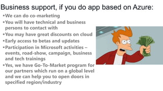 Business support, if you do app based on Azure:
We can do co-marketing
You will have technical and business
persons to contact with
You may have great discounts on cloud
Early access to betas and updates
Participation in Microsoft activities –
events, road-show, campaign, business
and tech trainings
Yes, we have Go-To-Market program for
our partners which run on a global level
and we can help you to open doors in
specified region/industry

 