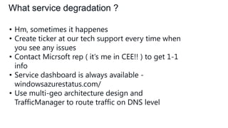 What service degradation ?
• Hm, sometimes it happenes
• Create ticker at our tech support every time when
you see any issues
• Contact Micrsoft rep ( it’s me in CEE!! ) to get 1-1
info
• Service dashboard is always available windowsazurestatus.com/
• Use multi-geo architecture design and
TrafficManager to route traffic on DNS level

 
