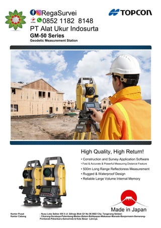 RegaSurvei
0852 1182 8148
PT Alat Ukur Indosurta
GM-50 Series
Geodetic Measurement Station
High Quality, High Return!
• Construction and Survey Application Software
• Fast & Accurate & Powerful Measuring Distance Feature
• 500m Long Range Reflectoress Measurement
• Rugged & Waterproof Design
• Reliable Large Volume Internal Memory
Made in Japan
Kantor Pusat : Nusa Loka Sektor XIV.5 Jl. Giliraja Blok Q1 No 06 BSD City, Tangerang Selatan
Kantor Cabang : Cikarang-Surabaya-Palembang-Medan-Batam-Balikpapan-Makassar-Manado-Banjarmasin-Semarang-
Pontianak-Pekanbaru-Samarinda & Kota Besar Lainnya.
 