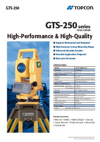 GTS-250series
GTS-250
TOTAL STATION
©2013_03 Topcon Corporation All rights reserved.
High-Performance & High-Quality
■ Superior Waterproof and Dustproof
■ High Accuracy & Long Measuring Range
■ Enhanced Absolute Encoder
■ Versatile Application Programs
■ Dual-axis tilt sensor
Standard Accessories
• Main unit • Battery • Battery Charger • Lens cap
• Tool kit with case • Plastic rain cover • Silicon cloth
• Carrying Case
*Slight haze with visibility about 20km moderate sunlight with light heat shimmer.
Model
Telescope
Magnification / Resolving power
Angle measurement
Accuracy
Compensator
Distance measurement*
Measuring range
Accuracy
General
Dust and water protection
Operating temperature
Size
Weight with battery
Power supply
Battery Operating time
GTS-250series
Telescope
30x / 3.0"
2" or 5"
Dual-axis tilt sensor
Method Absolute rotary encoder scanning
2,000m
2,700m
(2 + 2ppm × D) mm
IP54 (IEC 60529)
-20 to +50°C
W184 x D172 x H336 mm
4.9kg
9 hours
One prism
Three prisms
SPECIFICATIONS
• Designs and specifications are subject to change without notice.
Internal Memory 24,000pts
 