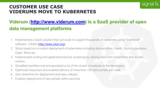 CUSTOMER USE CASE
VIDERUMS MOVE TO KUBERNETES
Viderum (http://www.viderum.com) is a SaaS provider of open
data management platforms
1. Implemented a SaaS solution that can scale to support thousands of customers using “traditional”
software - CKAN (http://www.ckan.org)
2. Setup based on a custom deployment of kubernetes including deis/workflow, traefik, crunchy postgres,
Ceph, Minio etc.
3. Implemented scaling and application/service clustering by utilizing data from kubernetes and docker
metrics
4. Simplified workflow and encapsulated a lot of the cluster complexity to the developers.
5. Optimized resources and enabled delivery of more than 100 data portals per node
6. Zero downtime for deployment and easy rollback.
7. Enabled deployment of new portals within seconds
 