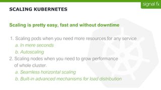 SCALING KUBERNETES
Scaling is pretty easy, fast and without downtime
1. Scaling pods when you need more resources for any service
a. In mere seconds
b. Autoscaling
2. Scaling nodes when you need to grow performance
of whole cluster.
a. Seamless horizontal scaling
b. Built-in advanced mechanisms for load distribution
 