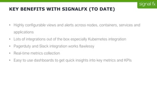 KEY BENEFITS WITH SIGNALFX (TO DATE)
• Highly configurable views and alerts across nodes, containers, services and
applications
• Lots of integrations out of the box especially Kubernetes integration
• Pagerduty and Slack integration works flawlessy
• Real-time metrics collection
• Easy to use dashboards to get quick insights into key metrics and KPIs
 