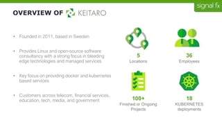 OVERVIEW OF
• Founded in 2011, based in Sweden
• Provides Linux and open-source software
consultancy with a strong focus in bleeding
edge technologies and managed services
• Key focus on providing docker and kubernetes
based services
• Customers across telecom, financial services,
education, tech, media, and government
5
Locations
36
Employees
100+
Finished or Ongoing
Projects
18
KUBERNETES
deployments
 