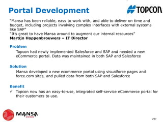 Portal Development
Problem
Topcon had newly implemented Salesforce and SAP and needed a new
eCommerce portal. Data was maintained in both SAP and Salesforce
Solution
Mansa developed a new ecommerce portal using visualforce pages and
force.com sites, and pulled data from both SAP and Salesforce
Benefit
 Topcon now has an easy-to-use, integrated self-service eCommerce portal for
their customers to use.
297
“Mansa has been reliable, easy to work with, and able to deliver on time and
budget, including projects involving complex interfaces with external systems
like SAP”
“It’s great to have Mansa around to augment our internal resources”
Martijn Hoppenbrouwers – IT Director
 