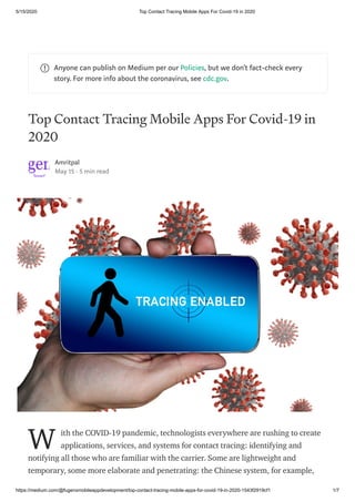 5/15/2020 Top Contact Tracing Mobile Apps For Covid-19 in 2020
https://medium.com/@fugenxmobileappdevelopment/top-contact-tracing-mobile-apps-for-covid-19-in-2020-1543f2919cf1 1/7
Anyone can publish on Medium per our Policies, but we don’t fact-check every
story. For more info about the coronavirus, see cdc.gov.
Top Contact Tracing Mobile Apps For Covid-19 in
2020
Amritpal
May 15 · 5 min read
ith the COVID-19 pandemic, technologists everywhere are rushing to create
applications, services, and systems for contact tracing: identifying and
notifying all those who are familiar with the carrier. Some are lightweight and
temporary, some more elaborate and penetrating: the Chinese system, for example,
W
 