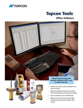 Topcon Tools                              ™



             Ofﬁce Software




     Powerful processing and
   analysis software that’s easy
         to learn and use

 • Supports all Topcon survey instruments and
   data collectors
 • Modular software including Total Station,
   RTK, Post Processing, GIS, Design, and Imaging
 • Easily customizable for your workflow
 • Multiple views of your job including Map,
   Occupation, Google Earth, Tabular, CAD,
   and 3D
 