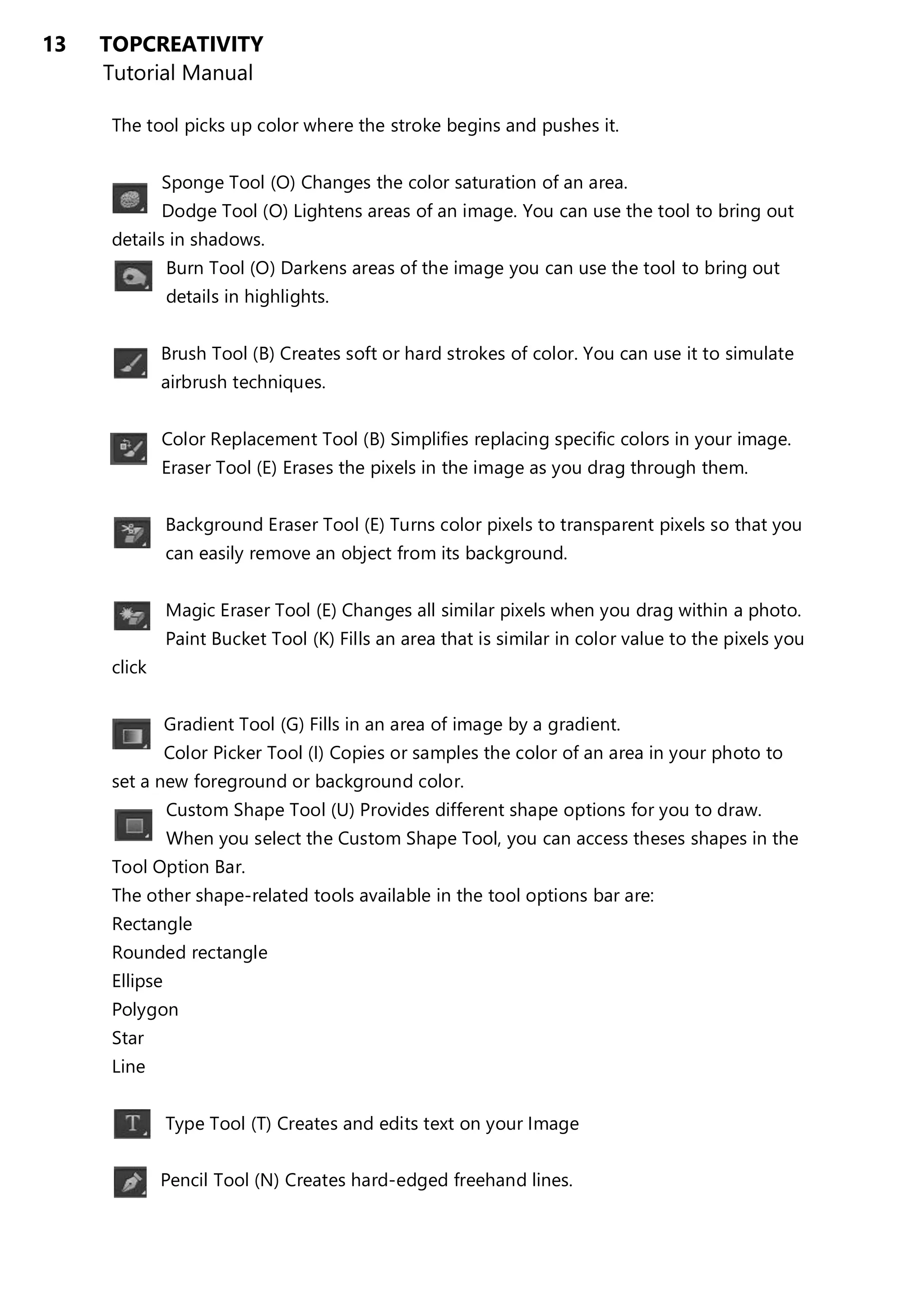 13 TOPCREATIVITY
Tutorial Manual
The tool picks up color where the stroke begins and pushes it.
Sponge Tool (O) Changes the color saturation of an area.
Dodge Tool (O) Lightens areas of an image. You can use the tool to bring out
details in shadows.
Burn Tool (O) Darkens areas of the image you can use the tool to bring out
details in highlights.
Brush Tool (B) Creates soft or hard strokes of color. You can use it to simulate
airbrush techniques.
Color Replacement Tool (B) Simplifies replacing specific colors in your image.
Eraser Tool (E) Erases the pixels in the image as you drag through them.
Background Eraser Tool (E) Turns color pixels to transparent pixels so that you
can easily remove an object from its background.
Magic Eraser Tool (E) Changes all similar pixels when you drag within a photo.
Paint Bucket Tool (K) Fills an area that is similar in color value to the pixels you
click
Gradient Tool (G) Fills in an area of image by a gradient.
Color Picker Tool (I) Copies or samples the color of an area in your photo to
set a new foreground or background color.
Custom Shape Tool (U) Provides different shape options for you to draw.
When you select the Custom Shape Tool, you can access theses shapes in the
Tool Option Bar.
The other shape-related tools available in the tool options bar are:
Rectangle
Rounded rectangle
Ellipse
Polygon
Star
Line
Type Tool (T) Creates and edits text on your Image
Pencil Tool (N) Creates hard-edged freehand lines.
 