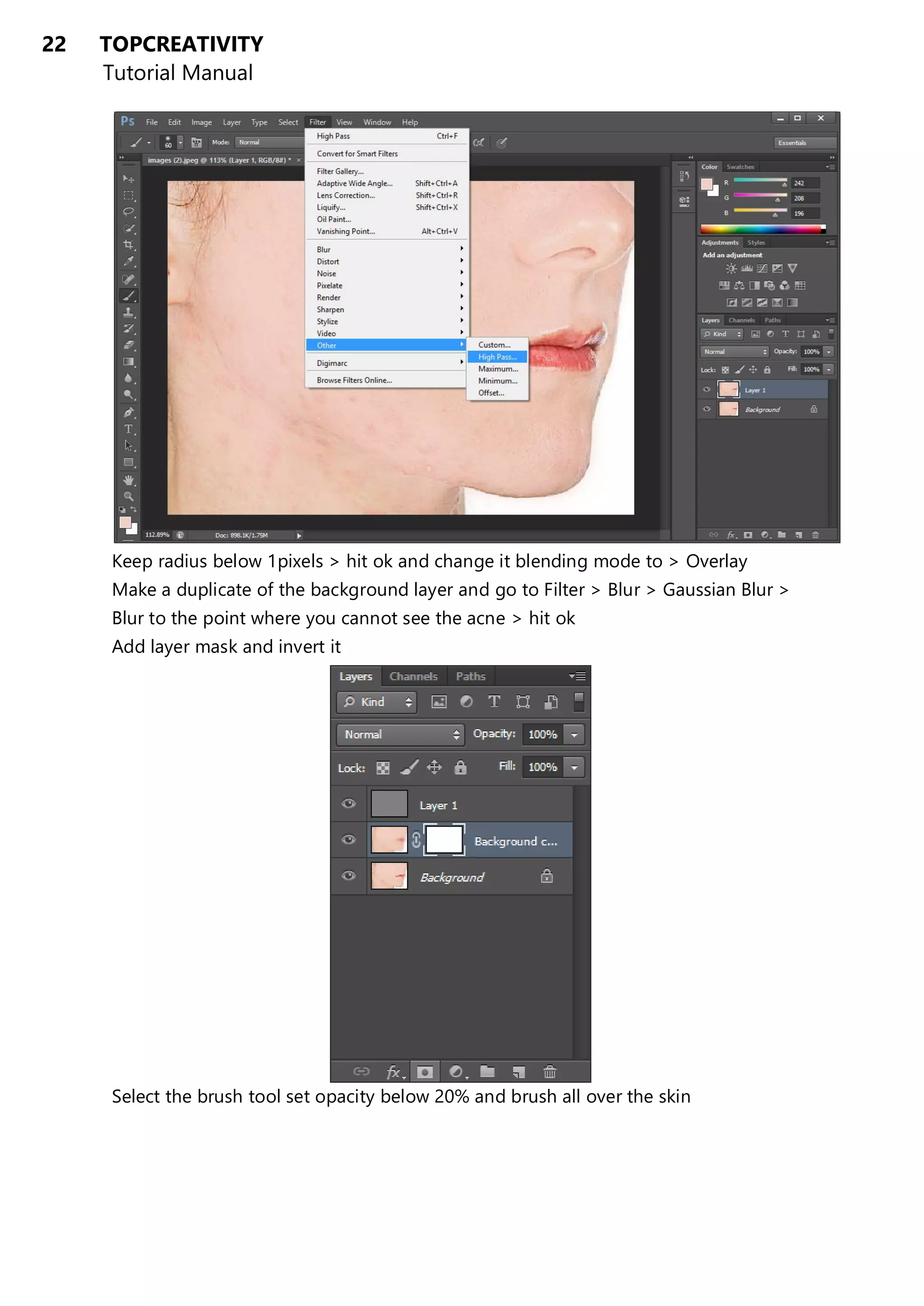22 TOPCREATIVITY
Tutorial Manual
Keep radius below 1pixels > hit ok and change it blending mode to > Overlay
Make a duplicate of the background layer and go to Filter > Blur > Gaussian Blur >
Blur to the point where you cannot see the acne > hit ok
Add layer mask and invert it
Select the brush tool set opacity below 20% and brush all over the skin
 