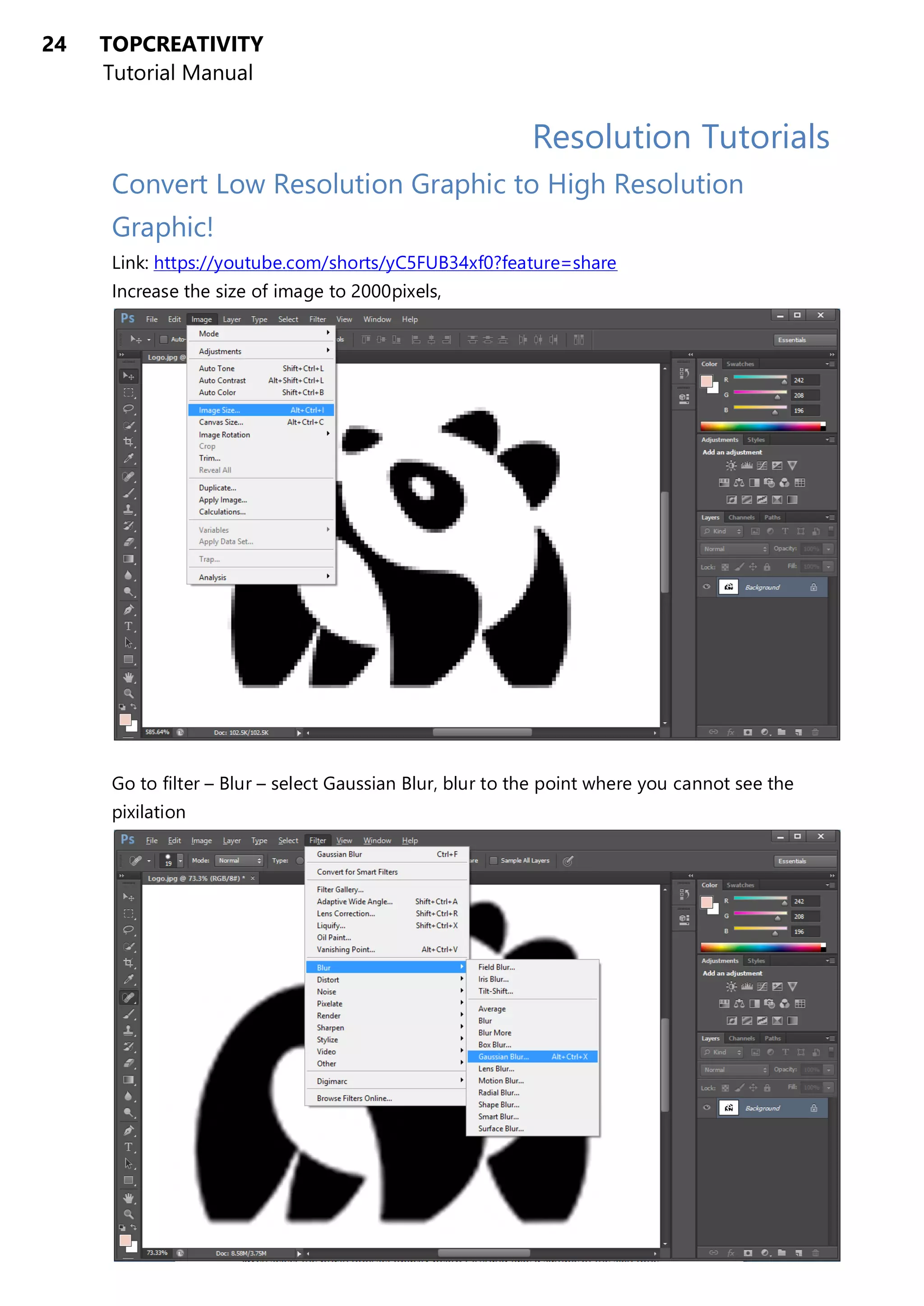 24 TOPCREATIVITY
Tutorial Manual
Resolution Tutorials
Convert Low Resolution Graphic to High Resolution
Graphic!
Link: https://youtube.com/shorts/yC5FUB34xf0?feature=share
Increase the size of image to 2000pixels,
Go to filter – Blur – select Gaussian Blur, blur to the point where you cannot see the
pixilation
 