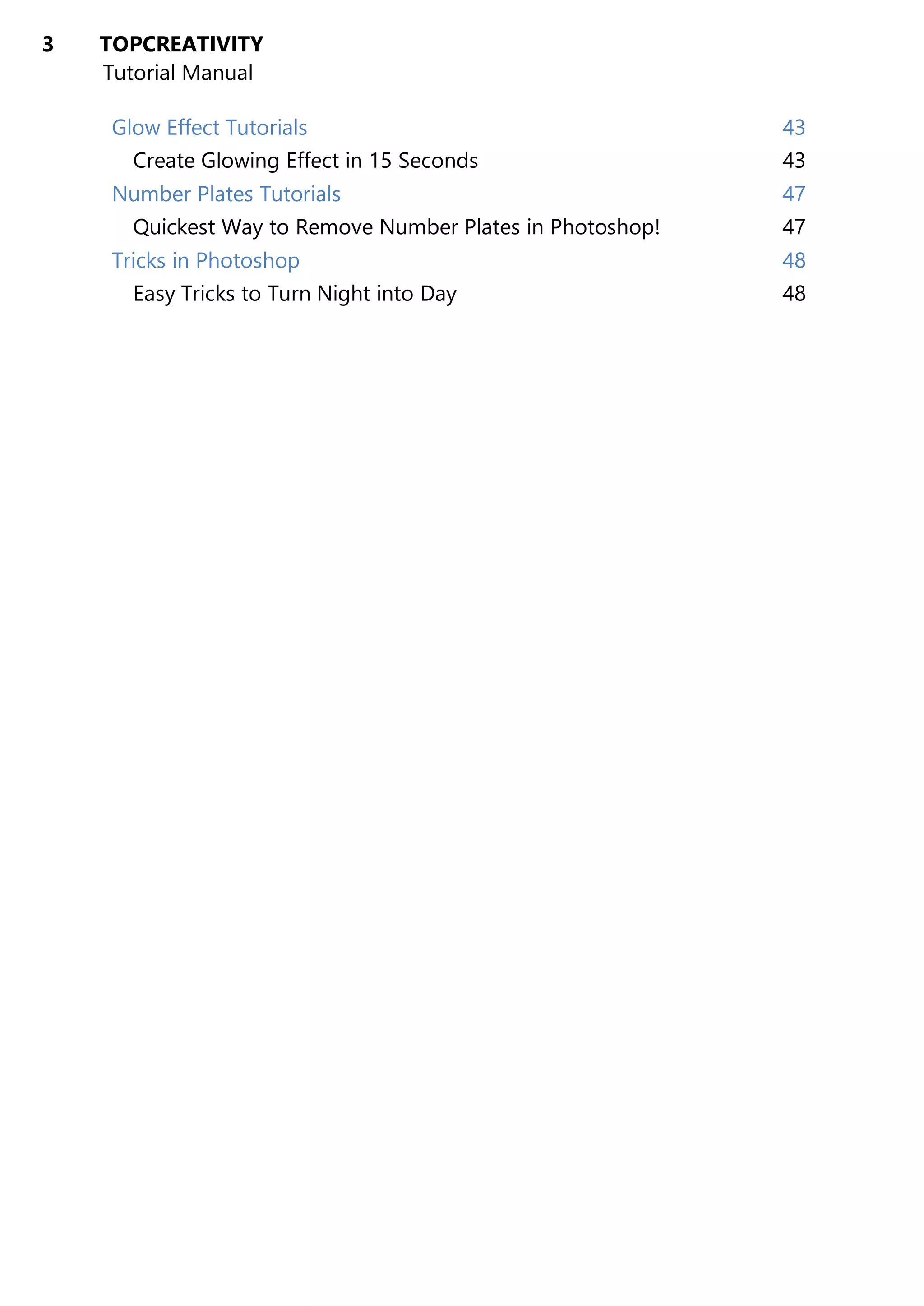 3 TOPCREATIVITY
Tutorial Manual
Glow Effect Tutorials 43
Create Glowing Effect in 15 Seconds 43
Number Plates Tutorials 47
Quickest Way to Remove Number Plates in Photoshop! 47
Tricks in Photoshop 48
Easy Tricks to Turn Night into Day 48
 