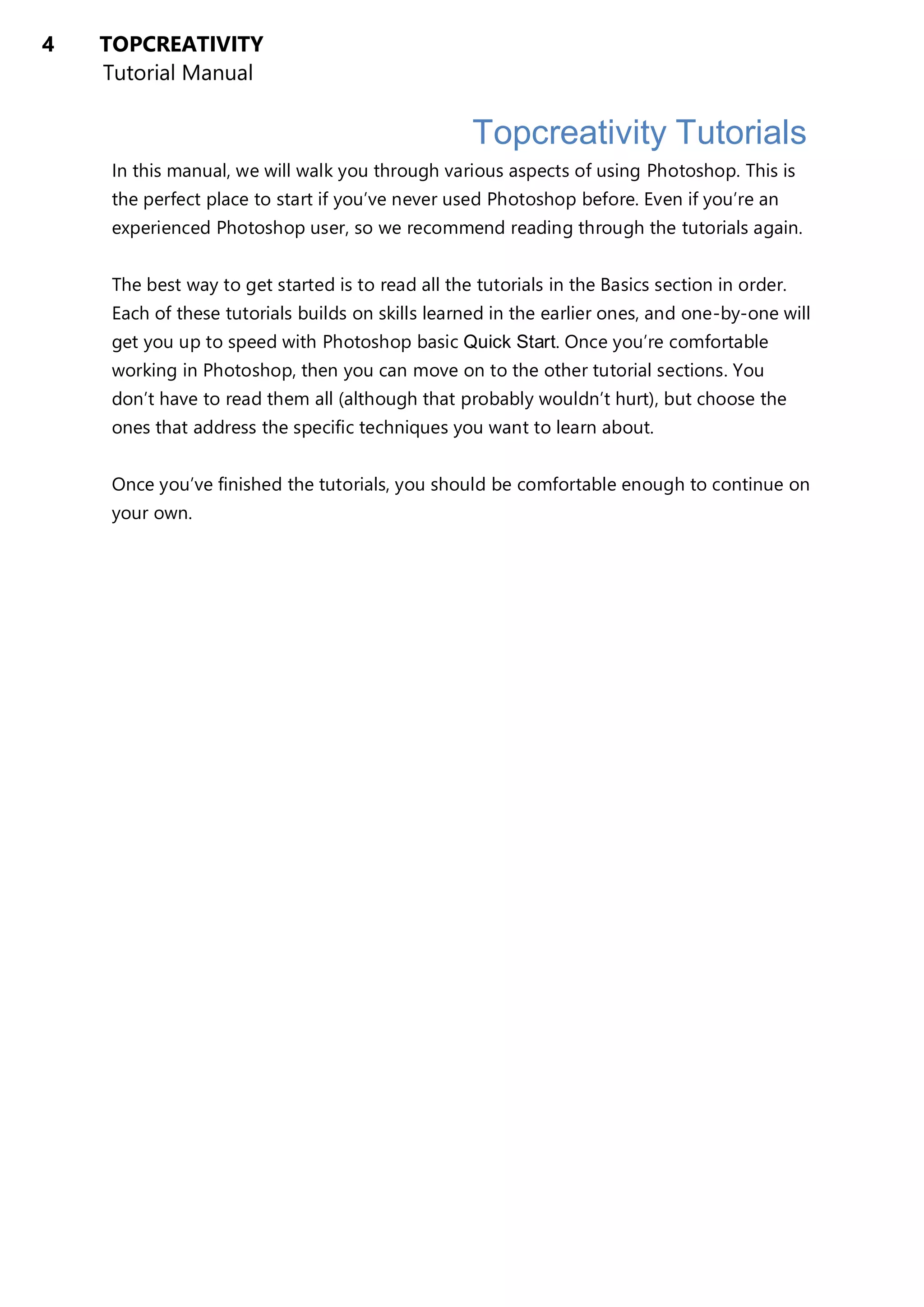 4 TOPCREATIVITY
Tutorial Manual
Topcreativity Tutorials
In this manual, we will walk you through various aspects of using Photoshop. This is
the perfect place to start if you’ve never used Photoshop before. Even if you’re an
experienced Photoshop user, so we recommend reading through the tutorials again.
The best way to get started is to read all the tutorials in the Basics section in order.
Each of these tutorials builds on skills learned in the earlier ones, and one-by-one will
get you up to speed with Photoshop basic Quick Start. Once you’re comfortable
working in Photoshop, then you can move on to the other tutorial sections. You
don’t have to read them all (although that probably wouldn’t hurt), but choose the
ones that address the specific techniques you want to learn about.
Once you’ve finished the tutorials, you should be comfortable enough to continue on
your own.
 