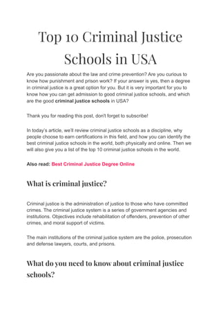 Top 10 Criminal Justice
Schools in USA
Are you passionate about the law and crime prevention? Are you curious to
know how punishment and prison work? If your answer is yes, then a degree
in criminal justice is a great option for you. But it is very important for you to
know how you can get admission to good criminal justice schools, and which
are the good criminal justice schools in USA?
Thank you for reading this post, don't forget to subscribe!
In today’s article, we’ll review criminal justice schools as a discipline, why
people choose to earn certifications in this field, and how you can identify the
best criminal justice schools in the world, both physically and online. Then we
will also give you a list of the top 10 criminal justice schools in the world.
Also read: Best Criminal Justice Degree Online
What is criminal justice?
Criminal justice is the administration of justice to those who have committed
crimes. The criminal justice system is a series of government agencies and
institutions. Objectives include rehabilitation of offenders, prevention of other
crimes, and moral support of victims.
The main institutions of the criminal justice system are the police, prosecution
and defense lawyers, courts, and prisons.
What do you need to know about criminal justice
schools?
 