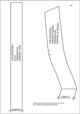 TOCROPPEDP
LIMPEZAFRENTE
TAMANH:40O
CORTAR1XECIDOT
U RNI 01
TOPCROPPED
ALÇA
TAMANHO:40
CORTAR1PAR
UNIR 03
01
OBSERVAÇÃO: COLOCAR FOLGA DE COSTURA
DE 1CM EM TODA BORDA DO MOLDE
 