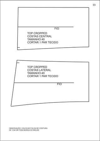 TOP CROPPED
COSTAS LATERAL
TAMANHO:40
CORTAR 1 PAR TECIDO
TOP CROPPED
COSTAS CENTRAL
TAMANHO:40
CORTAR 1 PAR TECIDO
FIO
FIO
03
OBSERVAÇÃO: COLOCAR FOLGA DE COSTURA
DE 1CM EM TODA BORDA DO MOLDE
 
