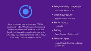 Ionic is an open source, front-end SDK for
developing Hybrid Mobile Applications using
web technologies such as HTML, CSS and
JavaScript. It provides mobile optimised web
technology based components as well as native
APIs using Cordova and Ionic Native.
Programming Language
Popular Apps
Code Reusability
Performance
Pricing
JavaScript, HTML, CSS
98% of code is reusable
Moderate
Open-Source + Paid as well
MarketWatch, Pacifica, Untappd,
Sworkit etc.
 