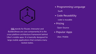 RIB stands for Router, Interactor and
Builder(these are core components) It is the
cross platform architecture framework behind
Uber's mobile apps. It is basically designed for
large mobile applications that contains many
nested states.
Programming Language
Swift
Popular Apps
Uber, Mobile
Pricing
Open-Source
Code Reusability
code is reusable
 