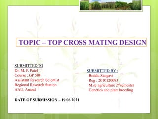 TOPIC – TOP CROSS MATING DESIGN
SUBMITTED TO
Dr. M. P. Patel
Course : GP 504
Assistant Research Scientist
Regional Research Station
AAU, Anand
SUBMITTED BY :
Boddu Sangavi
Reg : 2010120093
M.sc agriculture 2ndsemester
Genetics and plant breeding
DATE OF SUBMISSION – 19.06.2021
 