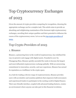 Top Cryptocurrency Exchanges
of 2023
Given the amount of crypto providers competing for recognition, choosing the
appropriate exchange can be a complex task. This article aims to provide an
absorbing and enlightening examination of the foremost eight cryptocurrency
exchanges, unveiling their unique qualities and their potential to influence the
course of the cryptocurrency arena. Let us see the top crypto providers of
2023.
Top Crypto Providers of 2023
1. Binance
Binance, a pioneering force in the world of cryptocurrency, has redefined the
way we perceive and engage with digital assets. Founded in 2017 by
Changpeng Zhao, Binance quickly ascended the ranks to become the largest
and most influential cryptocurrency exchange globally. With an unwavering
commitment to innovation, security, and user experience, Binance has earned
its reputation as a trailblazer in the crypto space.
As a hub for trading a diverse range of cryptocurrencies, Binance provides
users with an intuitive and seamless platform that empowers both newcomers
and experienced traders to participate in the exciting world of digital finance.
Their user-friendly interface, coupled with advanced trading features, creates
an environment where anyone can take part in this financial revolution.
 