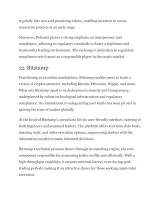 regularly lists new and promising tokens, enabling investors to access
innovative projects at an early stage.
Moreover, Poloniex places a strong emphasis on transparency and
compliance, adhering to regulatory standards to foster a legitimate and
trustworthy trading environment. The exchange’s dedication to regulatory
compliance sets it apart as a responsible player in the crypto market.
12. Bitstamp
Functioning as an online marketplace, Bitstamp enables users to trade a
variety of cryptocurrencies, including Bitcoin, Ethereum, Ripple, and more.
What sets Bitstamp apart is its dedication to security and transparency,
underpinned by robust technological infrastructure and regulatory
compliance. Its commitment to safeguarding user funds has been pivotal in
gaining the trust of traders globally.
At the heart of Bitstamp’s operations lies its user-friendly interface, catering to
both beginners and seasoned traders. The platform offers real-time data feeds,
charting tools, and order execution options, empowering traders with the
information needed to make informed decisions.
Bitstamp’s technical prowess shines through its matching engine, the core
component responsible for processing trades swiftly and efficiently. With a
high throughput capability, it ensures minimal latency even during peak
trading periods, making it an attractive choice for those seeking rapid order
execution.
 