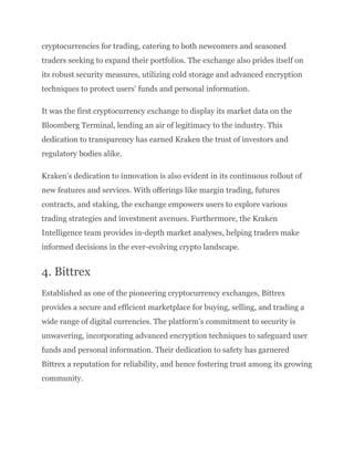 cryptocurrencies for trading, catering to both newcomers and seasoned
traders seeking to expand their portfolios. The exchange also prides itself on
its robust security measures, utilizing cold storage and advanced encryption
techniques to protect users’ funds and personal information.
It was the first cryptocurrency exchange to display its market data on the
Bloomberg Terminal, lending an air of legitimacy to the industry. This
dedication to transparency has earned Kraken the trust of investors and
regulatory bodies alike.
Kraken’s dedication to innovation is also evident in its continuous rollout of
new features and services. With offerings like margin trading, futures
contracts, and staking, the exchange empowers users to explore various
trading strategies and investment avenues. Furthermore, the Kraken
Intelligence team provides in-depth market analyses, helping traders make
informed decisions in the ever-evolving crypto landscape.
4. Bittrex
Established as one of the pioneering cryptocurrency exchanges, Bittrex
provides a secure and efficient marketplace for buying, selling, and trading a
wide range of digital currencies. The platform’s commitment to security is
unwavering, incorporating advanced encryption techniques to safeguard user
funds and personal information. Their dedication to safety has garnered
Bittrex a reputation for reliability, and hence fostering trust among its growing
community.
 