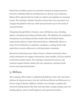 What truly sets Bittrex apart is its extensive selection of cryptocurrencies.
From the established Bitcoin and Ethereum to a diverse array of altcoins,
Bittrex offers opportunities for traders to explore and capitalize on emerging
trends. The exchange’s intuitive interface ensures that even newcomers can
navigate the platform with ease, while advanced tools cater to the needs of
seasoned traders.
Navigating through Bittrex’s features, users will find an array of trading
options, including spot trading and limit orders. The platform also emphasizes
transparency by providing real-time market data and detailed charts,
empowering traders to make informed decisions. Additionally, Bittrex is
known for its dedication to regulatory compliance, working closely with
authorities to ensure adherence to evolving industry standards.
Beyond its technical prowess, Bittrex fosters a vibrant community where
crypto enthusiasts can engage in discussions, share insights, and stay updated
on the latest market trends. The exchange’s educational resources and
customer support further enhance the user experience, catering to both
novices and experienced traders.
5. Bitfinex
This exchange offers traders a sophisticated platform to buy, sell, and trade a
plethora of cryptocurrencies, from the well-known Bitcoin and Ethereum to a
diverse range of altcoins. Bitfinex’s intuitive user interface, coupled with
advanced trading features like limit and stop orders, margin trading, and even
lending options, caters to both beginners and experienced traders.
 