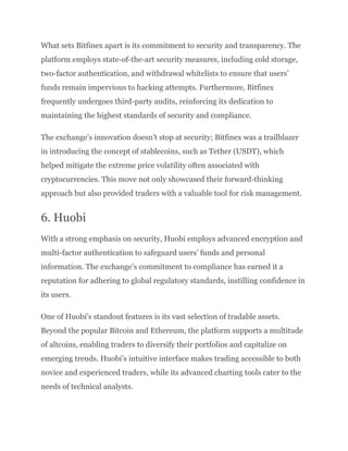 What sets Bitfinex apart is its commitment to security and transparency. The
platform employs state-of-the-art security measures, including cold storage,
two-factor authentication, and withdrawal whitelists to ensure that users’
funds remain impervious to hacking attempts. Furthermore, Bitfinex
frequently undergoes third-party audits, reinforcing its dedication to
maintaining the highest standards of security and compliance.
The exchange’s innovation doesn’t stop at security; Bitfinex was a trailblazer
in introducing the concept of stablecoins, such as Tether (USDT), which
helped mitigate the extreme price volatility often associated with
cryptocurrencies. This move not only showcased their forward-thinking
approach but also provided traders with a valuable tool for risk management.
6. Huobi
With a strong emphasis on security, Huobi employs advanced encryption and
multi-factor authentication to safeguard users’ funds and personal
information. The exchange’s commitment to compliance has earned it a
reputation for adhering to global regulatory standards, instilling confidence in
its users.
One of Huobi’s standout features is its vast selection of tradable assets.
Beyond the popular Bitcoin and Ethereum, the platform supports a multitude
of altcoins, enabling traders to diversify their portfolios and capitalize on
emerging trends. Huobi’s intuitive interface makes trading accessible to both
novice and experienced traders, while its advanced charting tools cater to the
needs of technical analysts.
 