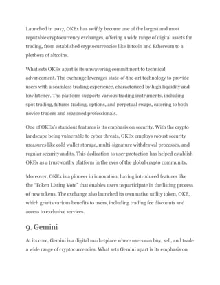 Launched in 2017, OKEx has swiftly become one of the largest and most
reputable cryptocurrency exchanges, offering a wide range of digital assets for
trading, from established cryptocurrencies like Bitcoin and Ethereum to a
plethora of altcoins.
What sets OKEx apart is its unwavering commitment to technical
advancement. The exchange leverages state-of-the-art technology to provide
users with a seamless trading experience, characterized by high liquidity and
low latency. The platform supports various trading instruments, including
spot trading, futures trading, options, and perpetual swaps, catering to both
novice traders and seasoned professionals.
One of OKEx’s standout features is its emphasis on security. With the crypto
landscape being vulnerable to cyber threats, OKEx employs robust security
measures like cold wallet storage, multi-signature withdrawal processes, and
regular security audits. This dedication to user protection has helped establish
OKEx as a trustworthy platform in the eyes of the global crypto community.
Moreover, OKEx is a pioneer in innovation, having introduced features like
the “Token Listing Vote” that enables users to participate in the listing process
of new tokens. The exchange also launched its own native utility token, OKB,
which grants various benefits to users, including trading fee discounts and
access to exclusive services.
9. Gemini
At its core, Gemini is a digital marketplace where users can buy, sell, and trade
a wide range of cryptocurrencies. What sets Gemini apart is its emphasis on
 